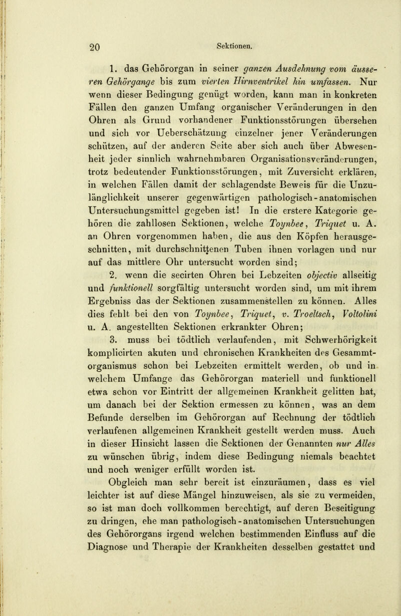 1. das Gehörorgan in seiner ganzen Ausdehnung vom äusse- ren Gehörgange bis zum vierten Hirnventrikel hin umfassen. Nur wenn dieser Bedingung genügt worden, kann man in konkreten Fällen den ganzen Umfang organischer Veränderungen in den Ohren als Grund vorhandener Funktionsstörungen übersehen und sich vor Ueberschätzung einzelner jener Veränderungen schützen, auf der anderen Seite aber sich auch über Abwesen- heit jeder sinnlich wahrnehmbaren Organisationsveränderungen, trotz bedeutender Funktionsstörungen, mit Zuversicht erklären, in welchen Fällen damit der schlagendste Beweis für die Unzu- länglichkeit unserer gegenwärtigen pathologisch-anatomischen Untersuchungsmittel gegeben ist! In die erstere Kategorie ge- hören die zahllosen Sektionen, welche Toynhee, Triquet u. A. an Ohren vorgenommen haben, die aus den Köpfen herausge- schnitten, mit durchschnittenen Tuben ihnen vorlagen und nur auf das mittlere Ohr untersucht worden sind; 2. wenn die secirten Ohren bei Lebzeiten ohjectiv allseitig und funktionell sorgfältig untersucht worden sind, um mit ihrem Ergebniss das der Sektionen zusammenstellen zu können. Alles dies fehlt bei den von Toynbee., Triquet^ v. Troeltsch^ Voltolini u. A, angestellten Sektionen erkrankter Ohren; 3. muss bei tödtlich verlaufenden, mit Schwerhörigkeit komplicirten akuten und chronischen Krankheiten des Gesammt- organismus schon bei Lebzeiten ermittelt werden, ob und in welchem Umfange das Gehörorgan materiell und funktionell etwa schon vor Eintritt der allgemeinen Krankheit gelitten hat, um danach bei der Sektion ermessen zu können, was an dem Befunde derselben im Gehörorgan auf Rechnung der tödtlich verlaufenen allgemeinen Krankheit gestellt werden muss. Auch in dieser Hinsicht lassen die Sektionen der Genannten nur Alles zu wünschen übrig, indem diese Bedingung niemals beachtet und noch weniger erfüllt worden ist. Obgleich man sehr bereit ist einzuräumen, dass es viel leichter ist auf diese Mängel hinzuweisen, als sie zu vermeiden, so ist man doch vollkommen berechtigt, auf deren Beseitigung zu dringen, ehe man pathologisch-anatomischen Untersuchungen des Gehörorgans irgend welchen bestimmenden Einfluss auf die Diagnose und Therapie der Krankheiten desselben gestattet und