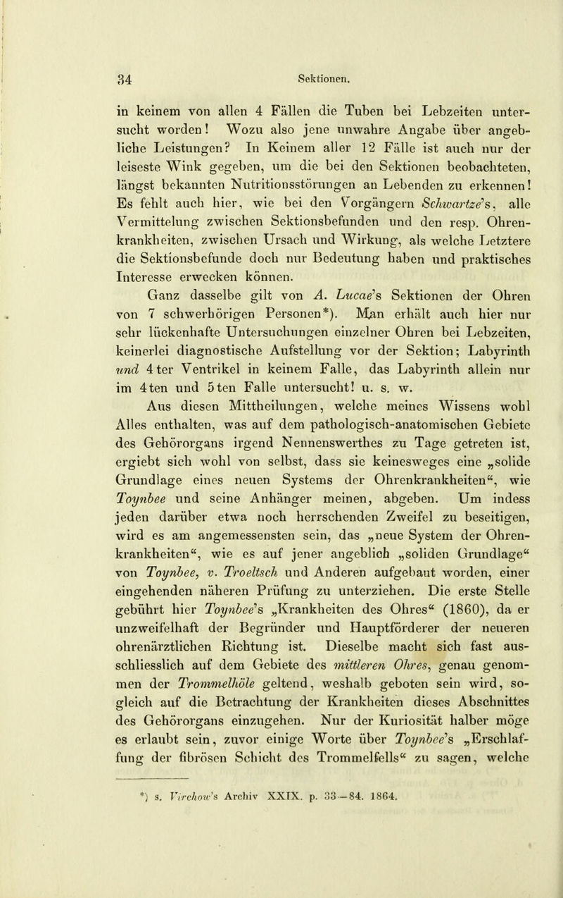 in keinem von allen 4 Fällen die Tuben bei Lebzeiten unter- sucht worden! Wozu also jene unwahre Angabe über angeb- liche Leistungen? Li Keinem aller 12 Fälle ist auch nur der leiseste Wink gegeben, um die bei den Sektionen beobachteten, längst bekannten Nutritionsstörungen an Lebenden zu erkennen! Es fehlt auch hier, wie bei den \^orgängern Schwartze'^s. alle Vermittelung zwischen Sektionsbefunden und den resp. Ohren- krankheiten, zwischen Ursach und Wirkung, als welche Letztere die Sektionsbefunde doch nur Bedeutung haben und praktisches Interesse erwecken können. Ganz dasselbe gilt von A. Liicae's Sektionen der Ohren von 7 schwerhörigen Personen*). M^n erhält auch hier nur sehr lückenhafte Untersuchungen einzelner Ohren bei Lebzeiten, keinerlei diagnostische Aufstellung vor der Sektion; Labyrinth und 4 ter Ventrikel in keinem Falle, das Labyrinth allein nur im 4ten und 5ten Falle untersucht! u. s. w. Aus diesen Mittheilungen, welche meines Wissens wohl Alles enthalten, was auf dem pathologisch-anatomischen Gebiete des Gehörorgans irgend Nennenswerthes zu Tage getreten ist, ergiebt sich wohl von selbst, dass sie keinesweges eine „solide Grundlage eines neuen Systems der Ohrenkrankheiten, wie Toynhee und seine Anhänger meinen, abgeben. Um indess jeden darüber etwa noch herrschenden Zweifel zu beseitigen, wird es am angemessensten sein, das „neue System der Ohren- krankheiten, wie es auf jener angeblich „soliden Grundlage von Toynhee, v. Troeltsch und Anderen aufgebaut worden, einer eingehenden näheren Prüfung zu unterziehen. Die erste Stelle gebührt hier Toy^ibee^s „Krankheiten des Ohres (1860), da er unzweifelhaft der Begründer und Hauptförderer der neueren ohrenärztlichen Richtung ist. Dieselbe macht sich fast aus- schliesslich auf dem Gebiete des mittleren Ohres^ genau genom- men der Trommelhöle geltend, weshalb geboten sein wird, so- gleich auf die Betrachtung der Krankheiten dieses Abschnittes des Gehörorgans einzugehen. Nur der Kuriosität halber möge es erlaubt sein, zuvor einige Worte über Toynhee'^ „Erschlaf- fung der fibrösen Schicht des Trommelfells zu sagen, welche