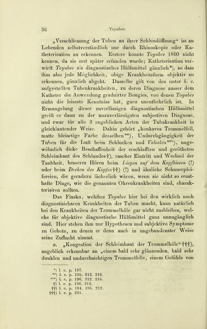 „Verschliessiing der Tuben an ihrer Schlundöffnung ist an | Lebenden selbstverständlich nur durch Rhinoskopie oder Ka- ' theterisation zu erkennen. Erstere konnte Toynbee 1860 nicht kennen, da sie erst später erfunden wurde; Katheterisation ver- wirft Toynbee als diagnostisches Hülfsmittel gänzlich*), so dass ihm also jede Möglichkeit, obige Krankheitsform objektiv zu erkennen, gänzlich abgeht. Dasselbe gilt von den unter b. c. aufgestellten Tubenkrankheiten, zu deren Diagnose ausser dem Katheter die Anwendung graduirter Bougies, von denen Toynbee nicht die leiseste Kenntniss hat, ganz unentbehrlich ist. In | Ermangelung dieser zuverlässigen diagnostischen Hülfsmittel i greift er dann zu der unzuverlässigsten subjectiven Diagnose, und zwar für alle 3 angeblichen Arten der Tubakrankheit in gleichlautender Weise. Dahin gehört „konkaves Trommelfell, matte bleiartige Farbe desselben **), Undurchgängigkeit der Tuben für die Luft beim Schlucken und FaZsa/yaunge- wöhnlich dicke Beschaffenheit der erschlafften und gerötheten Schleimhaut des Schlundesf), rascher Eintritt und Wechsel der Taubheit, besseres Hören beim Liegen auf dem Kopfkissen (!) oder beim Drehen des Kopfes\'\) (!) und ähnliche Schnurrpfei- fereien, die geradezu lächerlich wären, wenn sie nicht so ernst- hafte Dinge, wie die genannten Ohrenkrankheiten sind, charak- terisiren sollten. Das Fiasko, welches Toynbee hier bei den wirklich noch diagnostisirbaren Krankheiten der Tuben macht, kann natürlich bei den Krankheiten der Trommelhöle gar nicht ausbleiben, wel- che für objektive diagnostische Hülfsmittel ganz unzugänglich sind. Hier stehen ihm nur Hypothesen und subjektive Symptome zu Gebote, zu denen er denn aucli in ungebundenster W^eise seine Zuflucht nimmt. «. „Kongestion der Schleimhaut der Trommelhöle fff), angeblich erkennbar an „einem bald sehr glänzenden, bald sehr dunklen und undurchsichtigen Trommelfelle, einem Gefühle von *) 1. c. p. 197. **) 1. c. p. 195. 212. 216. ***) 1. c. p. 196. 212. 216. t) 1. c. p. 196. 212. tt) I. c. p. 194. 195. 212. ttt) 1. c. p. 231. 4
