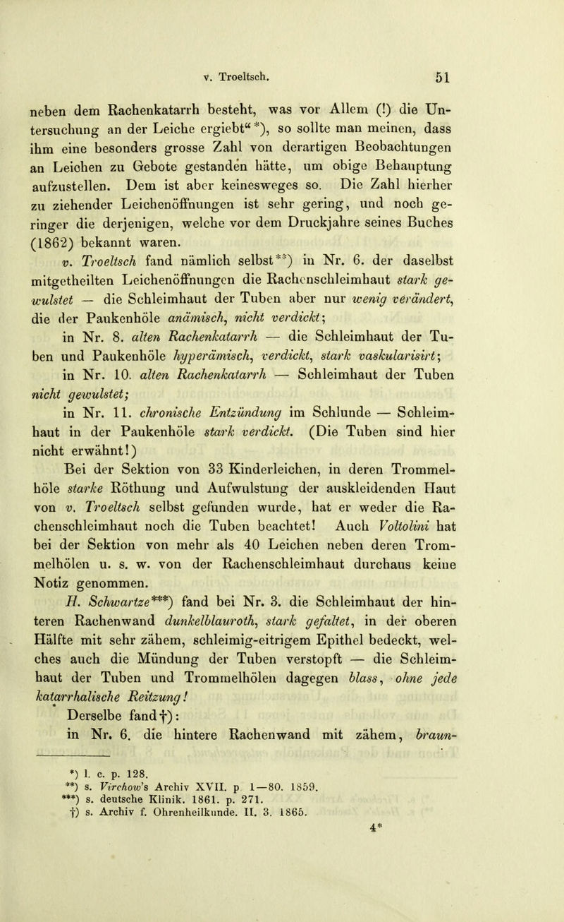 neben dem Rachenkatarrh besteht, was vor Allem (!) die Un- tersuchung an der Leiche ergiebt *), so sollte man meinen, dass ihm eine besonders grosse Zahl von derartigen Beobachtungen an Leichen zu Gebote gestanden hätte, um obige Behauptung aufzustellen. Dem ist aber keinesweges so. Die Zahl hierher zu ziehender Leichenöffnungen ist sehr gering, und noch ge- ringer die derjenigen, welche vor dem Druckjahre seines Buches (1862) bekannt waren. V. Troeltsch fand nämlich selbst**) in Nr. 6. der daselbst mitgetheilten Leichenöffnungen die Rachcnschleimhaut stark ge- wulstet — die Schleimhaut der Tuben aber nur wenig verändert^ die der Paukenhöle anämisch^ nicht verdickt^ in Nr. 8. alten Rachenkatarrh — die Schleimhaut der Tu- ben und Paukenhöle hyperämisch^ verdickt^ stark vaskularisirt\ in Nr. 10. alte7i Rachenkatarrh — Schleimhaut der Tuben nicht gewulstet; in Nr. 11. chronische Entzündung im Schlünde — Schleim- haut in der Paukenhöle stark verdickt. (Die Tuben sind hier nicht erwähnt!) Bei der Sektion von 33 Kinderleichen, in deren Trommel- höle starke Röthung und Aufwulstung der auskleidenden Haut von V. Troeltsch selbst gefunden wurde, hat er weder die Ra- chenschleimhaut noch die Tuben beachtet! Auch Voltolini hat bei der Sektion von mehr als 40 Leichen neben deren Trom- melhölen u. s. w. von der Rachenschleimhaut durchaus keine Notiz genommen. H. Schwartze*'^*) fand bei Nr. 3. die Schleimhaut der hin- teren Rachenwand dunkelblauroth, stark gefaltet^ in der oberen Hälfte mit sehr zähem, schleimig-eitrigem Epithel bedeckt, wel- ches auch die Mündung der Tuben verstopft — die Schleim- haut der Tuben und Trommelhölen dagegen blass^ ohne jede katarrhalische Reitzung! Derselbe fandf): in Nr. 6. die hintere Rachenwand mit zähem, hraun^ *) 1. c. p. 128. '*) s. Virchow's Archiv XVII. p 1 — 80. 1859. '*) s. deutsche Klinik. 1861. p. 271. t) s. Archiv f. Ohrenheilkunde. II. 3. 1865. 4*