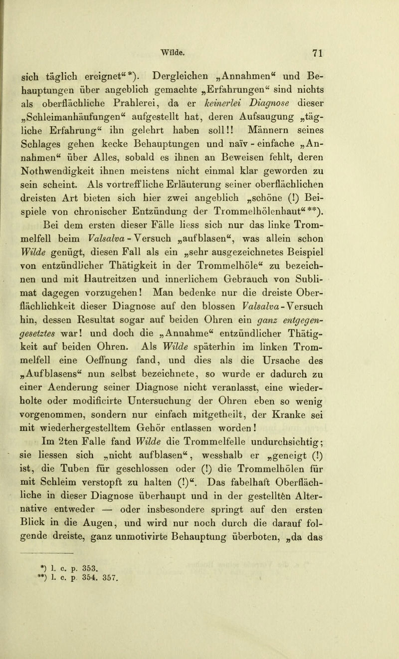 sich täglich ereignet*). Dergleichen „Annahmen und Be- hauptungen über angeblich gemachte „Erfahrungen sind nichts als oberflächliche Prahlerei, da er keinerlei Diagnose dieser „Schleimanhäufungen aufgestellt hat, deren Aufsaugung „täg- liche Erfahrung ihn gelehrt haben soll!! Männern seines Schlages gehen kecke Behauptungen und naiv - einfache „An- nahmen über Alles, sobald es ihnen an Beweisen fehlt, deren Nothwendigkeit ihnen meistens nicht einmal klar geworden zu sein scheint. Als vortreffliche Erläuterung seiner oberflächlichen dreisten Art bieten sich hier zwei angeblich „schöne (!) Bei- spiele von chronischer Entzündung der Trommelhölenhaut **). Bei dem ersten dieser Fälle liess sich nur das linke Trom- melfell beim Valsalva - Versuch „aufblasen, was allein schon Wilde genügt, diesen Fall als ein „sehr ausgezeichnetes Beispiel von entzündlicher Thätigkeit in der Trommelhöle zu bezeich- nen und mit Hautreitzen und innerlichem Gebrauch von Subli- mat dagegen vorzugehen! Man bedenke nur die dreiste Ober- flächlichkeit dieser Diagnose auf den blossen Valsalva-Versuch. hin, dessen Resultat sogar auf beiden Ohren ein ganz entgegen- gesetztes war! und doch die „Annahme entzündlicher Thätig- keit auf beiden Ohren. Als Wilde späterhin im linken Trom- melfell eine Oeffnung fand, und dies als die Ursache des „AufWasens nun selbst bezeichnete, so wurde er dadurch zu einer Aenderung seiner Diagnose nicht veranlasst, eine wieder- holte oder modificirte Untersuchung der Ohren eben so wenig vorgenommen, sondern nur einfach mitgetheilt, der Kranke sei mit wiederhergestelltem Gehör entlassen worden! Im 2ten Falle fand Wilde die Trommelfelle undurchsichtig; sie Hessen sich „nicht aufblasen, wesshalb er „geneigt (!) ist, die Tuben für geschlossen oder (!) die Trommelhölen für mit Schleim verstopft zu halten (!). Das fabelhaft Oberfläch- liche in dieser Diagnose überhaupt und in der gestellten Alter- native entweder — oder insbesondere springt auf den ersten Blick in die Augen, und wird nur noch durch die darauf fol- gende dreiste, ganz unmotivirte Behauptung überboten, „da das *) 1. c. p. 353.