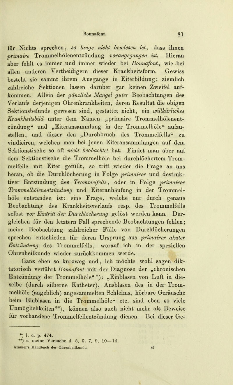 für Nichts sprechen, so lange nicht bewiesen ist^ dass ihnen primaire Trommelhölenenizündung vorangegangen ist. Hieran aber fehlt es immer und immer wieder bei Bonnafont, wie bei allen anderen Vertheidigern dieser Krankheitsform. Gewiss besteht sie sammt ihrem Ausgange in Eiterbildung; ziemlich zahlreiche Sektionen lassen darüber gar keinen Zweifel auf- kommen. Allein der gänzliche Mangel guter Beobachtungen des Verlaufs derjenigen Ohrenkrankheiten, deren Resultat die obigen Sektionsbefunde gewesen sind, gestattet nicht, ein willkürliches Krankheitsbild unter dem Namen „primaire Trommelhölenent- zündung und „Eiteransammlung in der Trommelhöle aufzu- stellen, und dieser den „Durchbruch des Trommelfells zu vindiciren, welchen man bei jenen Eiteransammlungen auf dem Sektionstische so oft nicht beobachtet hat. Findet man aber auf dem Sektionstische die Trommelhöle bei durchlöchertem Trom- melfelle mit Eiter gefüllt, so tritt wieder die Frage an uns heran, ob die Durchlöcherung in Folge primairer und destruk- tiver Entzündung des Trommelfells, oder in Folge primairer Trommelhölenenizündung und Eiteranhäufung in der Trommel- höle entstanden ist; eine Frage, welche nur durch genaue Beobachtung des Krankheitsverlaufs resp, des Trommelfells selbst vor Eintritt der Durchlöcherung gelöst werden kann. Der- gleichen für den letztern Fall sprechende Beobachtungen fehlen; meine Beobachtung zahlreicher Fälle von Durchlöcherungen sprechen entschieden für deren Ursprung aus primairer akuter Entzündung des Trommelfells, worauf ich in der speziellen Ohrenheilkunde wieder zurückkommen werde. Ganz eben so kurzweg und, ich möchte wohl sagen dik- tatorisch YQvikhvi Bonnafont mit der Diagnose der „chronischen Entzündung der Trommelhöle *): „Einblasen von Luft in die- selbe (durch silberne Katheter), Ausblasen des in der Trom- melhöle (angeblich) angesammelten Schleims, hörbare Geräusche beim Einblasen in die Trommelhöle etc. sind eben so viele Unmöglichkeiten**), können also auch nicht mehr als Beweise für vorhandene Trommelfellentzündung dienen. Bei dieser Ge- *) 1. c. p. 474. **) s. meine Versuche 4. 5. 6. 7. 9. 10—14. Kramer's Handbuch der Ohrenheilkunde.