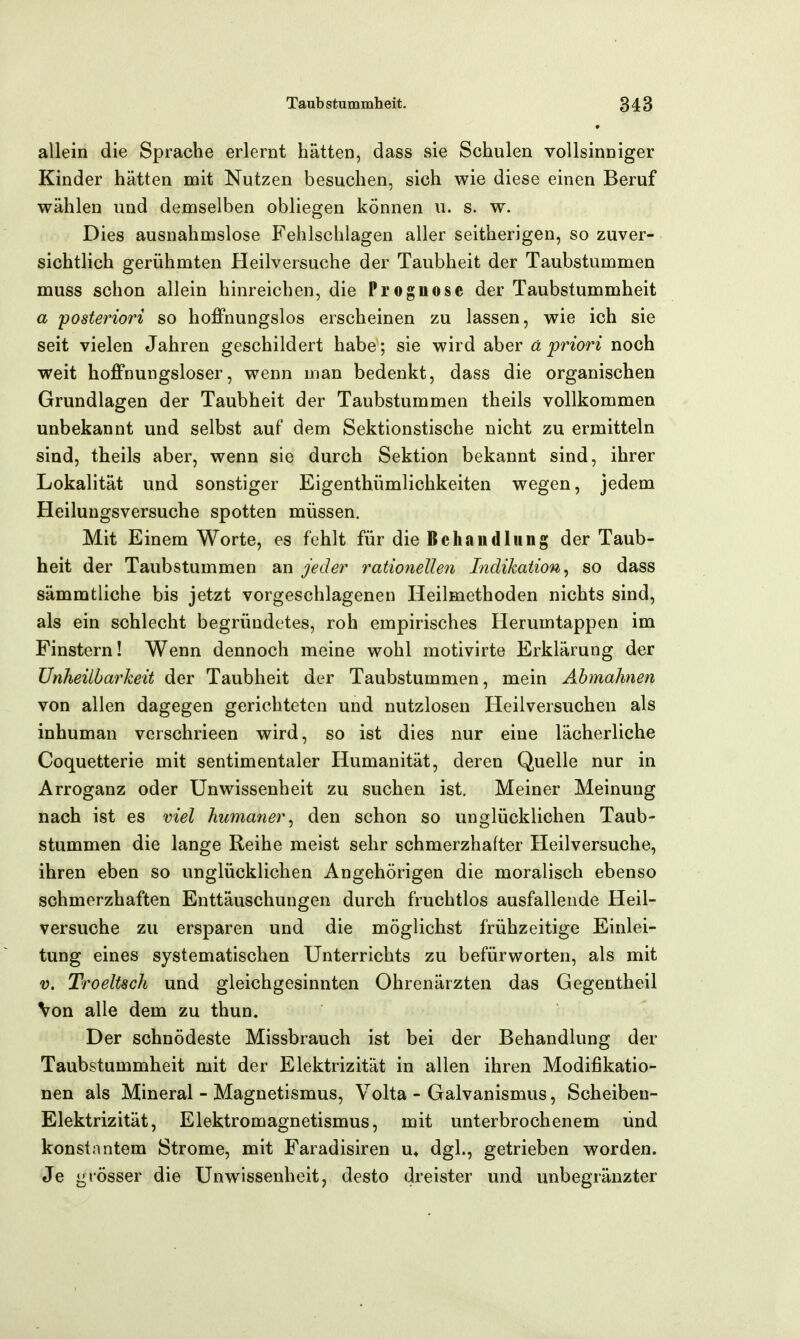 * allein die Sprache erlernt hätten, dass sie Schulen vollsinniger Kinder hätten mit Nutzen besuchen, sich wie diese einen Beruf wählen und demselben obliegen können u. s. w. Dies ausnahmslose Fehlschlagen aller seitherigen, so zuver- sichtlich gerühmten Heilversuche der Taubheit der Taubstummen muss schon allein hinreichen, die Prognose der Taubstummheit a posteriori so hoffnungslos erscheinen zu lassen, wie ich sie seit vielen Jahren geschildert habe ; sie wird aber a priori noch weit hoffnungsloser, wenn man bedenkt, dass die organischen Grundlagen der Taubheit der Taubstummen theils vollkommen unbekannt und selbst auf dem Sektionstische nicht zu ermitteln sind, theils aber, wenn sie durch Sektion bekannt sind, ihrer Lokalität und sonstiger Eigenthümlichkeiten wegen, jedem Heilungsversuche spotten müssen. Mit Einem Worte, es fehlt für die Beb au d lim g der Taub- heit der Taubstummen an jeder rationelleti Indikation^ so dass sämmtliche bis jetzt vorgeschlagenen Heilmethoden nichts sind, als ein sohlecht begründetes, roh empirisches Herumtappen im Pinstern! Wenn dennoch meine wohl motivirte Erklärung der Ünheiibarkeit der Taubheit der Taubstummen, mein Abmahnen von allen dagegen gerichteten und nutzlosen Heilversuchen als inhuman verschrieen wird, so ist dies nur eine lächerliche Coquetterie mit sentimentaler Humanität, deren Quelle nur in Arroganz oder Unwissenheit zu suchen ist. Meiner Meinung nach ist es viel humaner^ den schon so unglücklichen Taub- stummen die lange Reihe meist sehr schmerzhafter Heilversuche, ihren eben so unglücklichen Angehörigen die moralisch ebenso schmerzhaften Enttäuschungen durch fruchtlos ausfallende Heil- versuche zu ersparen und die möglichst frühzeitige Einlei- tung eines systematischen Unterrichts zu befürworten, als mit V. Troeltsch und gleichgesinnten Ohrenärzten das Gegentheil Von alle dem zu thun. Der schnödeste Missbrauch ist bei der Behandlung der Taubstummheit mit der Elektrizität in allen ihren Modifikatio- nen als Mineral - Magnetismus, Volta - Galvanismus, Scheiben- Elektrizität, Elektromagnetismus, mit unterbrochenem und konstantem Strome, mit Faradisiren u* dgl., getrieben worden. Je grösser die Unwissenheit, desto dreister und unbegränzter