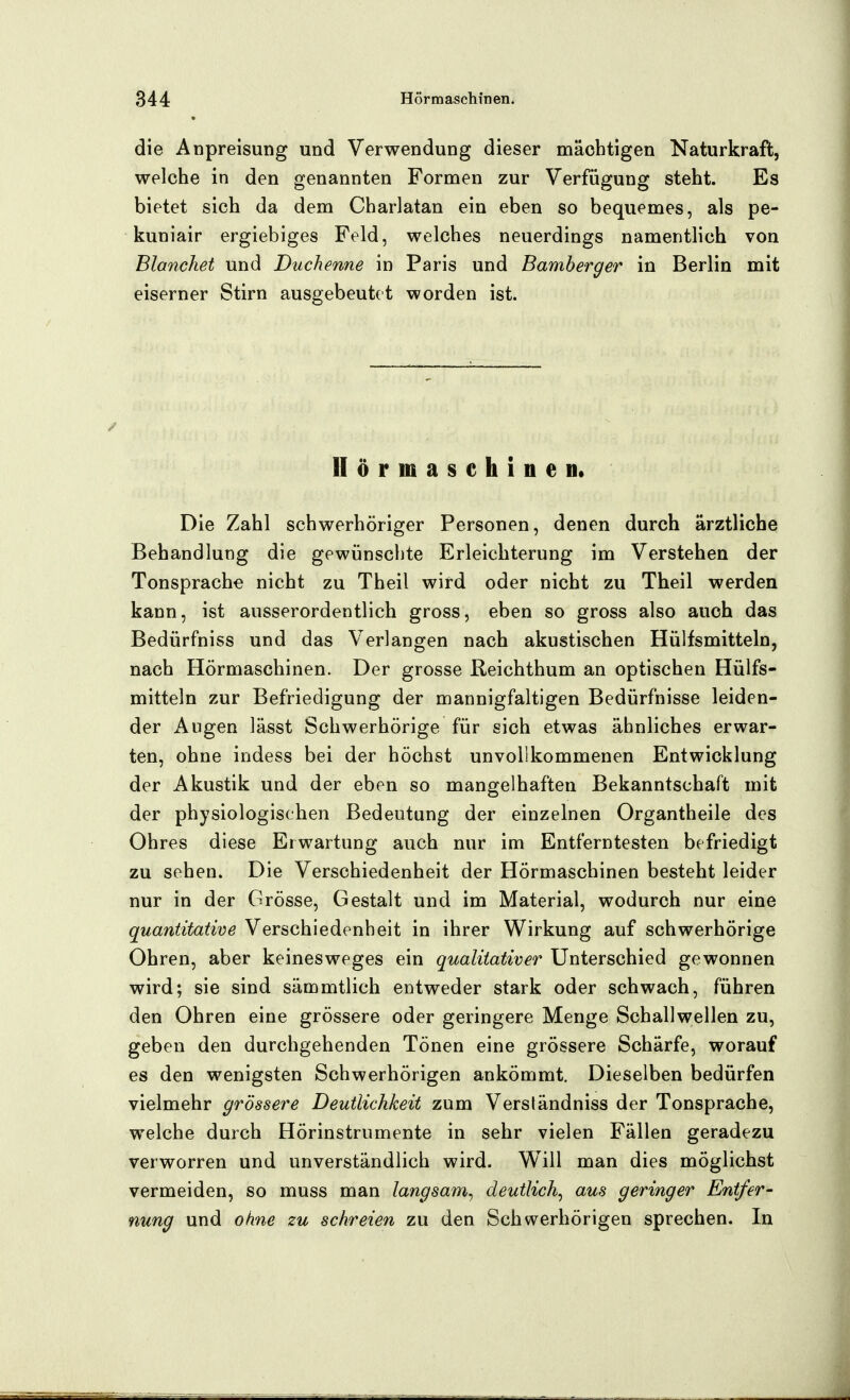 die Anpreisung und Verwendung dieser mächtigen Naturkraft, welche in den genannten Formen zur Verfügung steht. Es bietet sich da dem Charlatan ein eben so bequemes, als pe- kuniair ergiebiges Feld, welches neuerdings namentlich von Blanchet und Duchenne in Paris und Bamberger in Berlin mit eiserner Stirn ausgebeutet worden ist. Hörmaschine «• Die Zahl schwerhöriger Personen, denen durch ärztliche Behandlung die gewünschte Erleichterung im Verstehen der Tonsprache nicht zu Theil wird oder nicht zu Theil werden kann, ist ausserordentlich gross, eben so gross also auch das Bedürfniss und das Verlangen nach akustischen Hülfsmitteln, nach Hörmaschinen. Der grosse Reichthum an optischen Hülfs- mitteln zur Befriedigung der mannigfaltigen Bedürfnisse leiden- der Augen lässt Schwerhörige für sich etwas ähnliches erwar- ten, ohne indess bei der höchst unvollkommenen Entwicklung der Akustik und der eben so mangelhaften Bekanntschaft mit der physiologischen Bedeutung der einzelnen Organtheile des Ohres diese Erwartung auch nur im Entferntesten befriedigt zu sehen. Die Verschiedenheit der Hörmaschinen besteht leider nur in der Grösse, Gestalt und im Material, wodurch nur eine quantitative Verschiedenheit in ihrer Wirkung auf schwerhörige Ohren, aber keinesweges ein qualitativer Unterschied gewonnen wird; sie sind sämmtlich entweder stark oder schwach, führen den Ohren eine grössere oder geringere Menge Schallwellen zu, geben den durchgehenden Tönen eine grössere Schärfe, worauf es den wenigsten Schwerhörigen ankömmt. Dieselben bedürfen vielmehr grössere Deutlichkeit zum Versländniss der Tonsprache, welche durch Hörinstrumente in sehr vielen Fällen geradezu verworren und unverständlich wird. Will man dies möglichst vermeiden, so muss man langsam^ deutlich^ aus geringer Entfer- nung und ohne zu schreien zu den Schwerhörigen sprechen. In