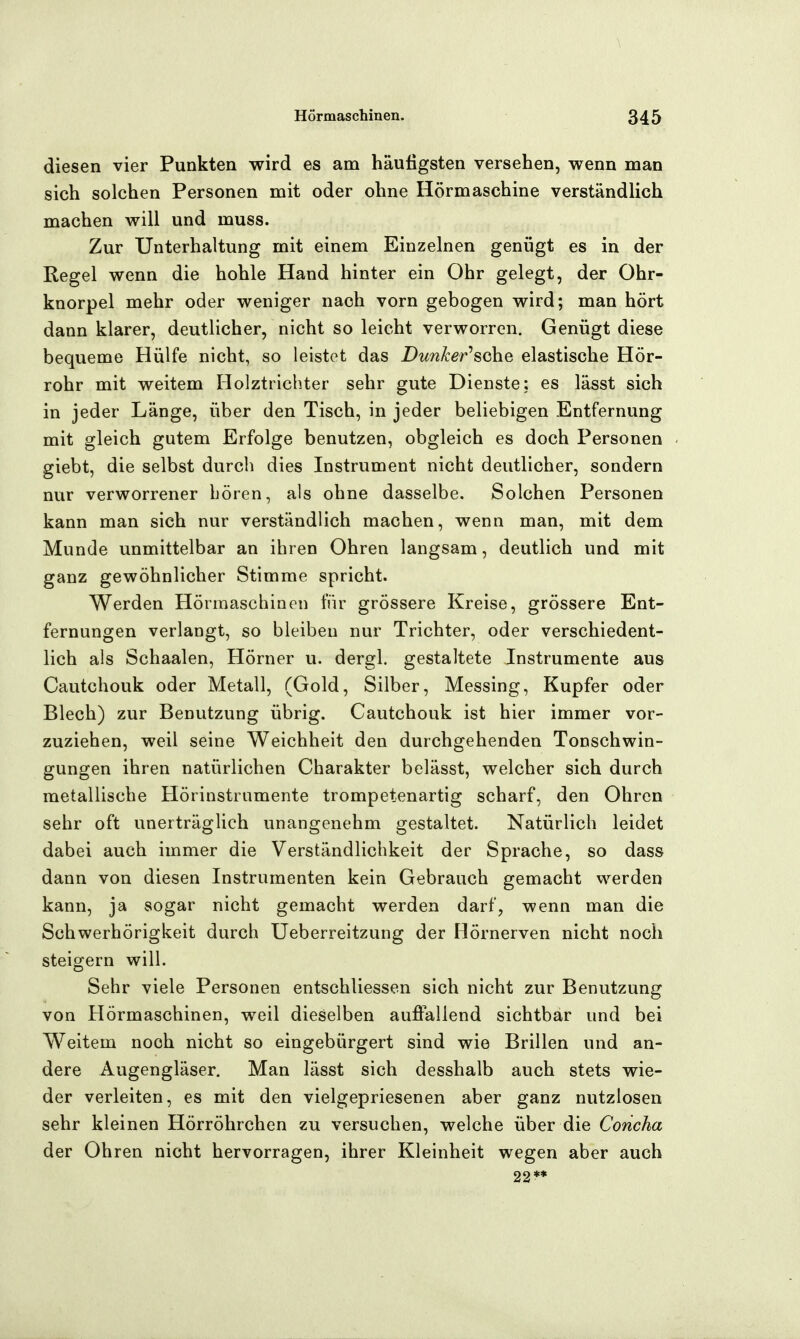 diesen vier Punkten wird es am häutigsten versehen, v^enn man sich solchen Personen mit oder ohne Hörmaschine verständlich machen will und muss. Zur Unterhaltung mit einem Einzelnen genügt es in der Regel wenn die hohle Hand hinter ein Ohr gelegt, der Ohr- knorpel mehr oder weniger nach vorn gebogen wird; man hört dann klarer, deutlicher, nicht so leicht verworren. Genügt diese bequeme Hülfe nicht, so leistet das Dunher^^Q\\Q elastische Hör- rohr mit weitem Holztrichter sehr gute Dienste; es lässt sich in jeder Länge, über den Tisch, in jeder beliebigen Entfernung mit gleich gutem Erfolge benutzen, obgleich es doch Personen giebt, die selbst durch dies Instrument nicht deutlicher, sondern nur verworrener hören, als ohne dasselbe. Solchen Personen kann man sich nur verständlich machen, wenn man, mit dem Munde unmittelbar an ihren Ohren langsam, deutlich und mit ganz gewöhnlicher Stimme spricht. Werden Hörmaschinen für grössere Kreise, grössere Ent- fernungen verlangt, so bleiben nur Trichter, oder verschiedent- lich als Schaalen, Hörner u. dergl. gestaltete Instrumente aus Cautchouk oder Metall, (Gold, Silber, Messing, Kupfer oder Blech) zur Benutzung übrig. Cautchouk ist hier immer vor- zuziehen, weil seine Weichheit den durchgehenden Tonschwin- gungen ihren natürlichen Charakter belässt, welcher sich durch metallische Hörinstrumente trompetenartig scharf, den Ohren sehr oft unerträglich unangenehm gestaltet. Natürlich leidet dabei auch immer die Verständlichkeit der Sprache, so dass dann von diesen Instrumenten kein Gebrauch gemacht werden kann, ja sogar nicht gemacht werden darf, wenn man die Schwerhörigkeit durch Ueberreitzung der Hörnerven nicht noch steigern will. Sehr viele Personen entschliessen sich nicht zur Benutzung von Hörmaschinen, weil dieselben auffallend sichtbar und bei Weitem noch nicht so eingebürgert sind wie Brillen und an- dere Augengläser. Man lässt sich desshalb auch stets wie- der verleiten, es mit den vielgepriesenen aber ganz nutzlosen sehr kleinen Hörröhrchen zu versuchen, welche über die Concha der Ohren nicht hervorragen, ihrer Kleinheit wegen aber auch 22**