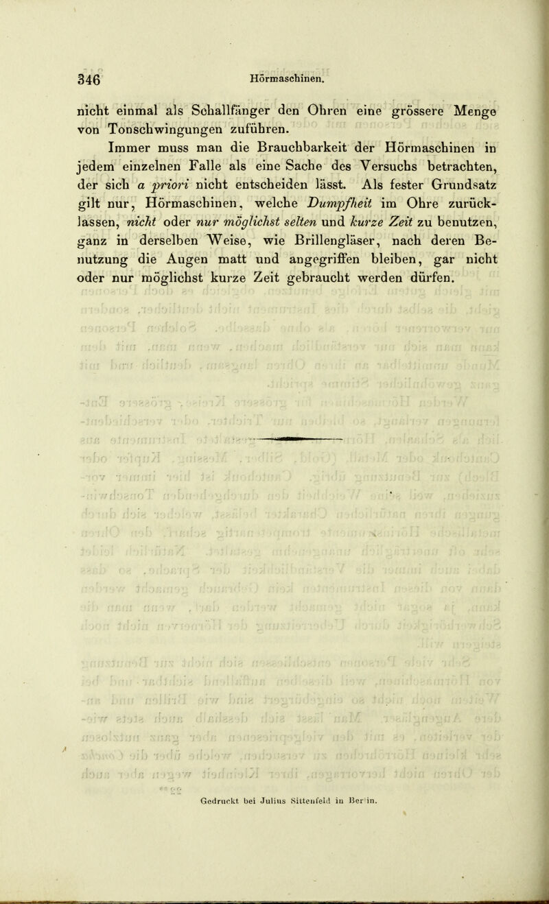 nicht einmal als Sohallfitnger den Ohren eine grössere Menge von Tonschwingungen zuführen. Immer muss man die Brauchbarkeit der Hörmaschinen in jedem einzelnen Falle als eine Sache des Versuchs betrachten, der sich a priori nicht entscheiden lässt. Als fester Grundsatz gilt nur, Hörmaschinen, welche Dumpfheit im Ohre zurück- lassen, nicht oder nur möglichst selten und kurze Zeit zu benutzen, ganz in derselben Weise, wie Brillengläser, nach deren Be- nutzung die Augen matt und angegriffen bleiben, gar nicht oder nur möglichst kurze Zeit gebraucht werden dürfen. < '-. r. Gedruckt bei Julius Sitteiifeld iu J3eiiin.