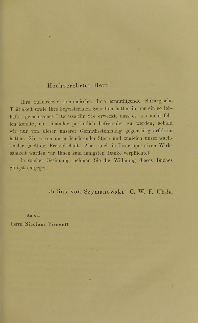 Hochverehrter Herr! Ihre riilimreicLe anatomische, Ihre ermuthigende chirurgische Thätigkeit sowie Ihre begeisternden Schriften hatten in uns ein so leb- haftes gemeinsames Interesse iiir Sie erweckt, dass es uns nicht feh- len konnte, mit einander persönlich befreundet zu werden, sobald Avir nur von dieser unserer Gemüthsstimmung gegenseitig erfahren hatten. Sie waren unser leuchtender Stern und zugleich unser wach- sender Quell der Freundschaft. Aber auch in Ihrer operativen Wirk- samkeit wurden wir Ihnen zum innigsten Danke verpflichtet. In solcher Gesinnung nehmen Sie die Widmung dieses Buches gütigst entgegen. Jul ius von Szymanowski. C. W. F. Uhde. An den Herrn Nicolaus Pirogoff. I