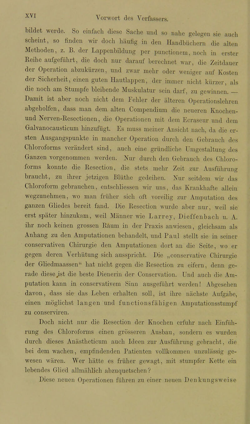 bildet werde. So einfach diese Sache und so nahe gelegen sie auch scheint, so finden wir doch häufig in den Handbüchern die alten Methoden, z. B. der Lappenbildung per punctionem, noch in erster Reihe aufgeführt, die doch nur darauf berechnet war, die Zeitdauer der Operation abzukürzen, und zwar mehr oder weniger auf Kosten der Sicherheit, einen guten Hautlappen, der immer nicht kürzer, als die noch am Stumpfe bleibende Muskulatur sein darf, zu gewinnen. — Damit ist aber noch nicht dem Fehler der älteren Operationslehren abgeholfen, dass man dem alten Compendium die neueren Knochen- und Nerven-Resectionen, die Operationen mit dem Ecraseur und dem Galvanocausticum hinzufügt. Es muss meiner Ansicht nach, da die er- sten Ausgangspunkte in mancher Operation durch den Gebrauch des Chloroforms verändert sind, auch eine gründhche Umgestaltung des Ganzen vorgenommen werden. Nur durch den Gebrauch des Chloro- forms konnte die Resection, die stets mehr Zeit zur Ausführung braucht, zu ihrer jetzigen Blüthe gedeihen. Nur seitdem wir das Chloroform gebrauchen, entschliessen wir uns, das Krankhafte allein wegzunehmen, wo man früher sich oft voreilig zur Amputation des ganzen Gliedes bereit fand. Die Resection wurde aber nur, weil sie erst später hinzukam, weil Männer wie Larrey, Dieffenbach u. A. ihr noch keinen grossen Räum in der Praxis anwiesen, gleichsam als Anhang zu den Amputationen behandelt, und Paul stellt sie in seiner conservativen Chirurgie den Amputationen dort an die Seite, wo er gegen deren Verhütung sich ausspricht. Die „conservative Cliirurgie der Gliedmaassen hat nicht gegen die Resection zu eifern, denn ge- rade diese Jist die beste Dienerin der Conservation. Und auch die Am- putation kann in conservativem Sinn ausgeführt werden! Abgesehen davon, dass sie das Leben erhalten soll, ist ihre nächste Aufgabe, einen möglichst langen und functionsfähigen Amj)utationsstumpf zu conserviren. Doch nicht nur die Resection der Knochen erfuhr nach Einfüh- rung des Chloroforms einen grösseren Ausbau, sondern es wurden durch dieses Anästheticum auch Ideen zur Ausführung gebracht, die bei dem wachen, empfindenden Patienten vollkommen unzulässig ge- wesen wären. Wer hätte es früher gewagt, mit stumpfer Kette ein lebendes Glied allmählich abzuquetschen? Diese neuen Operationen führen zu einer neuen Denkungsweise