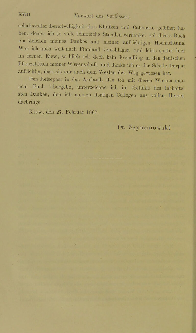 schaftsvoller Bereit^villiglceit ihre Klinilcen und Cabinettc geöffnet ha- ben, denen ich so viele lehrreiche Stunden verdanke, sei dieses Buch ein Zeichen meines Dankes und meiner aufrichtigen Hochachtung. War ich auch weit nach Finnland verschlagen und lebte später hier im fernen Kiew, so blieb ich doch kein Fremdling in den deutschen Pflanzstätten meiner Wissenschaft, und danke ich es der Schule Dorpat aufrichtig, dass sie mir nach dem Westen den Weg gewiesen hat. Den Eeisepass in das Ausland, den ich mit diesen Worten mei- nem Buch übergebe, unterzeichne ich im Gefühle des lebhafte- sten Dankes, den ich meinen dortigen Collegen aus vollem Herzen darbringe. Kiew, den 27. Februar 1867. Dr. Szymanowski.