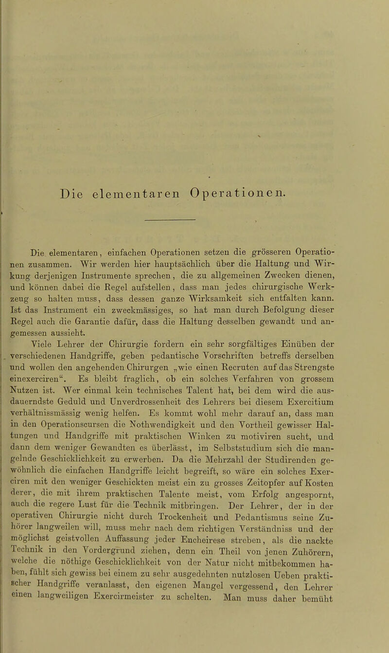 Die elementaren Operationen. Die elementaren, einfachen Operationen setzen die grösseren Operatio- nen zusammen. Wir werden hier hauptsächlich über die Haltung und Wir- kung derjenigen Instrumente sprechen, die zu allgemeinen Zwecken dienen, und können dabei die Regel aufstellen , dass man jedes chirurgische Werk- zeug so halten muss, dass dessen ganze Wirksamkeit sich entfalten kann. Ist das Instrument ein zweckmässiges, so hat man durch Befolgung dieser Regel auch die Garantie dafür, dass die Haltung desselben gewandt und an- gemessen aussieht. Viele Lehrer der Chirurgie fordern ein sehr sorgfältiges Einüben der , verschiedenen Handgriffe, geben pedantische Vorschriften betreffs derselben und wollen den angehenden Chirurgen „wie einen Recruten auf das Strengste einexerciren. Es bleibt fraglich, ob ein solches Verfahren von grossem Nutzen ist. Wer einmal kein technisches Talent hat, bei dem wird die aus- dauerndste Geduld und Unverdrossenheit des Lehrers bei diesem Exercitium verhältnissmässig wenig helfen. Es kommt wohl mehr darauf an, dass man in den Operationscursen die Nothwendigkeit und den Vortheil gewisser Hal- tungen und Handgriffe mit praktischen Winken zu motiviren sucht, und dann dem weniger Gewandten es überlässt, im Selbststudium sich die man- gelnde Geschicklichkeit zu erwerben. Da die Mehrzahl der Studirenden ge- wöhnlich die einfachen Handgriffe leicht begreift, so wäre ein solches Exer- ciren mit den weniger Geschickten meist ein zu grosses Zeitopfer auf Kosten derer, die mit ihrem praktischen Talente meist, vom Erfolg angespornt, auch die regere Lust für die Technik mitbringen. Der Lehrer, der in der operativen Chirurgie nicht durch Trockenheit und Pedantismus seine Zu- hörer langweilen will, muss mehr nach dem richtigen Verständniss und der möglichst geistvollen Auffassung jeder Encheirese streben, als die nackte Technik in den Vordergrund ziehen, denn em Theil von jenen Zuhörern, welche die nöthige Geschicklichkeit von der Natur nicht mitbekommen ha- ben, fühlt sich gewiss bei einem zu sehr ausgedehnten nutzlosen Heben prakti- scher Handgriffe veranlasst, den eigenen Mangel vergessend, den Lehrer einen langweiligen Exercirmeister zu schelten. Man muss daher bemüht