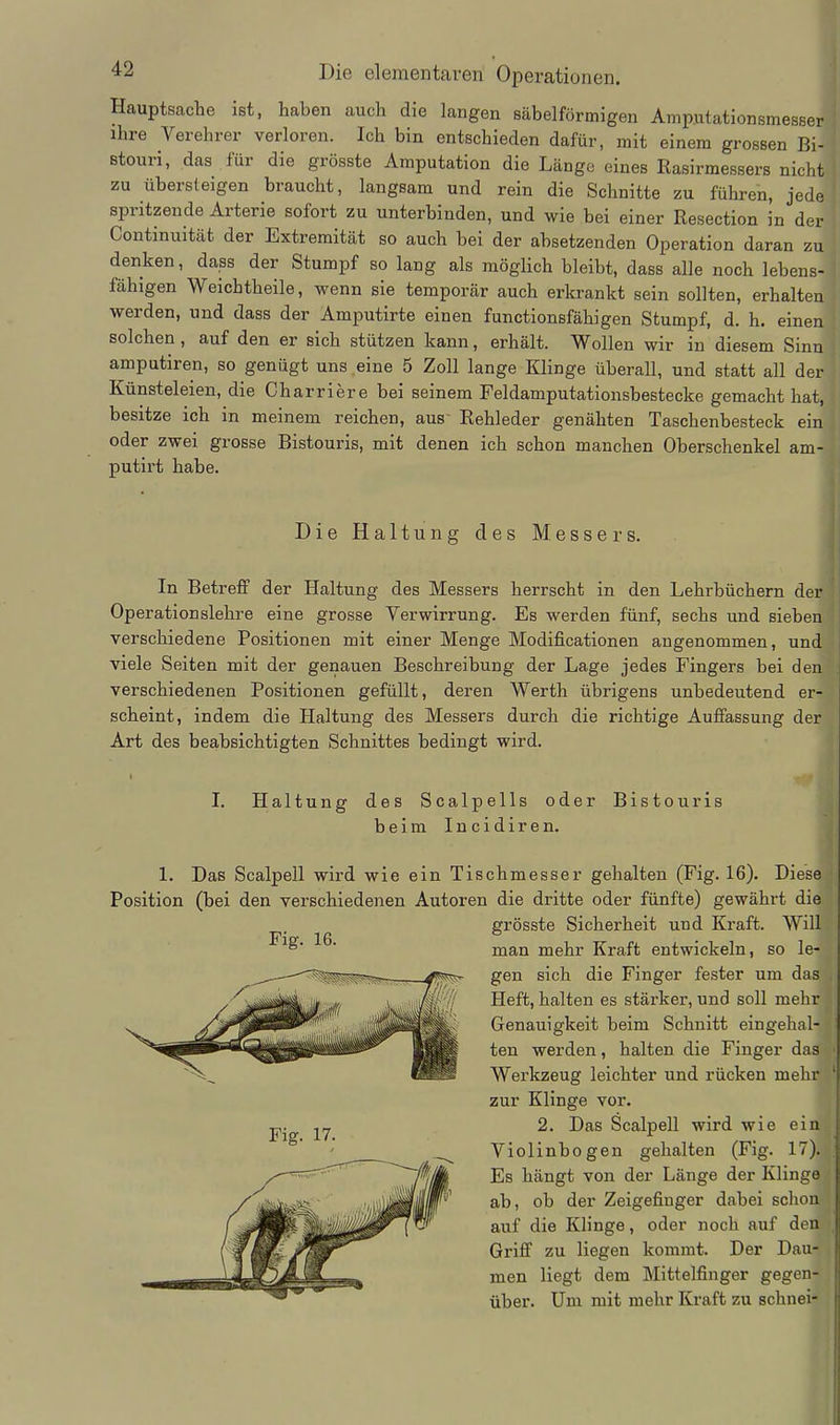 Hauptsache ist, haben auch die langen säbelförmigen Amputationsmesser ihre Verehrer verloren. Ich bin entschieden dafür, mit einem grossen Bi- stouri, das für die grösste Amputation die Länge eines Rasirmessers nicht zu übersteigen braucht, langsam und rein die Schnitte zu führen, jede spritzende Arterie sofort zu unterbinden, und wie bei einer Resection in der Continuität der Extremität so auch bei der absetzenden Operation daran zu denken, dass der Stumpf so lang als möglich bleibt, dass alle noch lebens- fähigen Weichtheile, wenn sie temporär auch erkrankt sein sollten, erhalten werden, und dass der Amputirte einen functionsfähigen Stumpf, d. h. einen solchen, auf den er sich stützen kann, erhält. Wollen wir in diesem Sinn amputiren, so genügt uns eine 5 Zoll lange Klinge überall, und statt all der Künsteleien, die Charriere bei seinem Feldamputationsbestecke gemacht hat, besitze ich in meinem reichen, aus- Rehleder genähten Taschenbesteck ein oder zwei grosse Bistouris, mit denen ich schon manchen Oberschenkel am- putirt habe. Die Haltung des Messers. In Betreff der Haltung des Messers herrscht in den Lehrbüchern der Operationslehre eine grosse Verwirrung. Es werden fünf, sechs und sieben verschiedene Positionen mit einer Menge Modificationen angenommen, und viele Seiten mit der genauen Beschreibung der Lage jedes Fingers bei den verschiedenen Positionen gefüllt, deren Werth übrigens unbedeutend er- scheint, indem die Haltung des Messers durch die richtige Auffassung der Art des beabsichtigten Schnittes bedingt wird. I. Haltung des Scalpells oder Bistouris beim Incidiren. 1. Das Scalpell wird wie ein Tischmesser gehalten (Fig. 16). Diese Position (bei den verschiedenen Autoren die dritte oder fünfte) gewährt die grösste Sicherheit und Kraft. Will man mehr Kraft entwickeln, so le- gen sich die Finger fester um das Heft, halten es stärker, und soll mehr Genauigkeit beim Schnitt eingehal- ten werden, halten die Finger das Werkzeug leichter und rücken mehr zur Klinge vor. 2. Das Scalpell wird wie ein Violinbogen gehalten (Fig. 17). Es hängt von der Länge der Klinge ab, ob der Zeigefinger dabei sclion auf die Klinge, oder noch auf den Griff zu liegen kommt. Der Dau- men liegt dem Mittelfinger gegen- über, üm mit mehr Kraft zu schnei- Fig. 16.