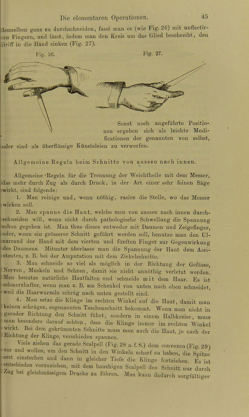 liemselben ganz zu durchschneiden, fasst man es (wie Fig. 26) mit unflectir- cen Fingern, und lässt, indem man den Kreis um das Glied beschreibt, den ßriff in die Hand sinken (Fig. 27). Fig. 26. Fig. 27. joder sind als überflüssige Sonst noch angeführte Positio- nen ergeben sich als leichte Modi- ficationen der genannten von selbst, Künsteleien zu verwerfen. Allgemeine Regeln beim Schnitte von aussen nach innen. Allgemeine -Regeln für die Trennung der Weichtheile mit dem Messer, Idas mehr durch Zug als durch Druck, in der Art einer sehr feinen Säge Iwirkt, sind folgende: 1. Man reinige und, wenn nöthig, rasire die Stelle, wo das Messer «wirken soll. 2. Man spanne die Haut, welche man von aussen nach innen durch- ischneiden will, wenn nicht durch pathologische Schwellung die Spannung ischon gegeben ist. Man thue dieses entweder mit Daumen und Zeigefinger, ;oder, wenn ein grösserer Schnitt geführt werden soll, benutze man den ül- :narrand der Hand mit dem vierten und fünften Finget zur Gegenwirkung 3des Daumens. Mitunter überlasse man die Spannung der Haut dem Assi- !stenten, z. B. bei der Amputation mit dem Zirkelschnitte. 3. Man schneide so viel als möglich in der Richtung der Gefässe, 'Nerven, Muskeln und Sehnen, damit sie nicht unnöthig verletzt werden. IMan benutze natürliche Haut falten und 'schneide mit dem Haar. Es ist ! schmerzhafter, wenn man z. B. am Schenkel von unten nach oben schneidet, »weil die Haarwurzeln schräg nach unten gestellt sind. 4. Man setze die Klinge im rechten Winkel auf die Haut, damit man I keinen schrägen, sogenannten Taschenschnitt bekommt. Wenn man nicht in gerader Richtung den Schnitt führt, sondern in einem Halbkreise, muss man besonders darauf achten, dass die Klinge immer im rechten Winkel -wirkt. Bei dem gekrümmten Schnitte muss man auch die Haut, je nach der I Richtung der Klinge, verschieden spannen. Viele ziehen das gerade Scalpell (Fig. 28 a. f. S.) dem convexen (Fio- 29) »vor und wollen, um den Schnitt in den Winkeln scharf zu haben, die Spitze ^erst einstechen und dann in gleicher Tiefe die Klinge fortziehen Es ist •entschieden vorzuziehen, mit dem bauchigen Scalpell den Schnitt nur durch \^ng bei gleichraässigem Drucke zu führen. Man kann dadurch sorgfältiger