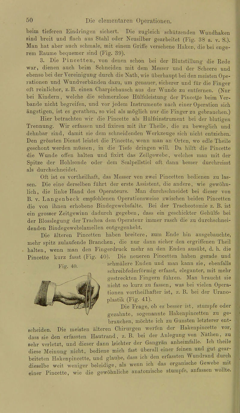 Leim tieferen Eindringen sichert. Die zugleicli schützenden Wundhaken sind breit und flach aus Stahl oder Neusilber gearbeitet (Fig. 38 a. v. S.). Man hat aber auch schmale, mit einem Griffe versehene Haken, die bei enge- rem Räume bequemer sind (Fig. 39). 3. Die Pincetten, von denen schon bei der Blutstillung die Rede war, dienen auch beim Schneiden mit dem Messer und der Scheere und ebenso bei der Yereinigung durch die Nath, wie überhaupt bei den meisten Ope- rationen und Wundverbänden dazu, um genauer, sicherer und für die Finger oft reinlicher, z.B. einen Charpiebausch aus der Wunde zu entfernen. (Nur bei Kindern, welche die schmerzlose Hülfeleistung der Pincette beim Ver- bände nicht begreifen, und vor jedem Instrumente nach einer Operation sich ängstigen, ist es gerathen, so viel als möglich nur die Finger zu gebrauchen.) Hier betrachten wir die Pincette als Hülfsinstrument bei der blutigen Trennung. Wir erfassen und fixiren mit ihr Theile, die zu beM'^eglich und dehnbar sind, damit sie dem schneidenden Werkzeuge sich nicht entziehen. Den grössten Dienst leistet die Pincette, wenn man an Orten, wo edle Theile geschont werden müssen, in die Tiefe dringen will. Da hilft die Pincette die Wunde offen halten und fixirt das Zellgewebe, welches man mit der Spitze der Hohlsonde oder dem Scalpellstiel oft dann besser durchreisst als durchschneidet. Oft ist es vortheilhaft, das Messer von zwei Pincetten bedienen zu las- sen. Die eine derselben führt der erste Assistent, die andere, wie gewöhn- lich, die linke Hand des Operateurs. Man durchschneidet bei dieser von B. V. Langenbeck empfohlenen Operationsweise zwischen beiden Pincetten die von ihnen erhobene Bindegewebsfalte. Bei der Tracheotomie z. B. ist ein grosser Zeitgewinn dadurch gegeben, dass ein geschickter Gehülfe bei der Blosslegung der Trachea dem Operateur immer rasch die zu durchschnei- denden Bindegewebslamellen entgegenhebt. Die älteren Pincetten haben breitere, zum Ende hin ausgebauchte, mehr spitz zulaufende Branchen, die nur dann sicher den ergriffenen Theil halten, wenn man den Fingerdruck mehr an den Enden ausübt, d. h. die Pincette kurz fasst (I'ig. 40). Die neueren Pincetten haben gerade und T,,. schmälere Enden und man kann sie, ebenfalls Jf lg. schreibfederförmig erfasst, eleganter, mit mehr gestreckten Fingern führen. Man braucht sie nicht so kurz zu fassen, was bei vielen Opera- tionen vortheilhafter ist, z. B. bei der Urano- plastik (Fig. 41). Die Frage, ob es besser ist, stumpfe oder gezahnte, sogenannte Hakenpincetten zu ge- brauchen, möchte ich zu Gunsten letzterer ent- scheiden. Die meisten älteren Chirurgen werfen der Hakenpincette vor, dass sie den erfassten Hautrand, z. B. bei der Anlegung von Näthen, zu sehr verletzt, und dieser dann leichter der Gangrän anheimfalle. Ich the:le diese Meinung nicht, bediene mich fast überall einer feinen und gut gear- beiteten Hakenpincette, und glaube, dass ich den erfassten Wundrand durch dieselbe weit weniger beleidige, als wenn ich das organische Gewebe mit einer Pincette, wie die gewöhnliche anatomische stumpfe, anfassen wollte.