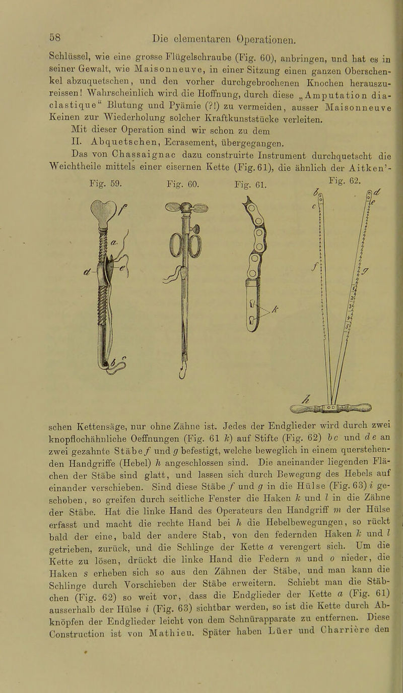 Schlüssel, wie eine grosse Flügelschraube (Fig. 60), anbringen, und hat cb in seiner Gewalt, wie Maisouneuve, in einer Sitzung einen ganzen Oberschen- kel abzuquetschen, und den vorher durchgebrochenen Knochen herauszu- reissen! Wahrscheinlich wird die Hoffnung, durch diese „Amputation dia- clastique Blutung und Pyämie (?!) zu vermeiden, ausser Maisonneuv« Keinen zur Wiederholung solcher Kraftkunststücke verleiten. Mit dieser Operation sind wir schon zu dem II. Abquetschen, Ecrasement, übergegangen. Das von Chassaignac dazu construirte Instrument durchquetscht die Weichtheile mittels einer eisernen Kette (Fig.61), die ähnlich der Aitken' Fig. 62. Fig. 59. Fig. 60. sehen Kettensäge, nur ohne Zähne ist. Jedes der Endglieder wird durch zwei knopflochähuliche Oeffnungen (Fig. 61 k) auf Stifte (Fig. 62) hc und de an zwei gezahnte Stäbe/ und 5 befestigt, welche beweglich in einem querstehen- den Handgriffe (Hebel) h angeschlossen sind. Die aneinander liegenden Flä- chen der Stäbe sind glatt, und lassen sich durch Bewegung des Hebels auf einander verschieben. Sind diese Stäbe / und g in die Hülse (Fig. 63) i ge- schoben , so greifen durch seitliche Fenster die Haken Je und l in die Zähne der Stäbe. Hat die linke Hand des Operateurs den Handgriff m der Hülse erfasst und macht die rechte Hand bei h die Hebelbewegungen, so rückt bald der eine, bald der andere Stab, von den federnden Haken Je und l getrieben, zurück, und die Schlinge der Kette a verengert sich. Um die Kette zu lösen, drückt die linke Hand die Federn n und o nieder, die Haken s erheben sich so aus den Zähnen der Stäbe, und man kann die Schlinge durch Vorschieben der Stäbe erweitern. Schiebt man die Stäb- chen (Fig. 62) so weit vor, dass die Endglieder der Kette a (Fig. 61) ausserhalb der Hülse i (Fig. 63) sichtbar werden, so ist die Kette durch Ab- knöpfen der Endglieder leicht von dem Schnürapparate zu entfernen. Diese Construction ist von Mathieu. Später haben Lüer und Charriere den