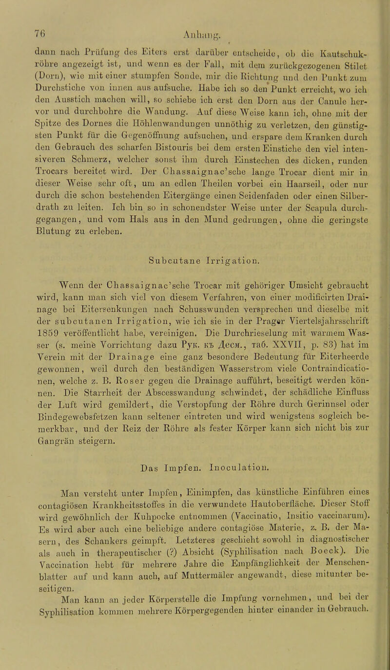 (Iniin nach Prüfung des Eiteis erst darüber eutscheido, ob die Kautschuk- röbre angezeigt ist, und wenn es der Fall, mit dem zurückgezogeneu Stilet (Dorn), wie mit einer stumplen Sonde, mir die Richtung und den Punkt zum Durchstiche von innen aus aufsuche. Habe ich so den Punkt erreicht, wo ich den Ausstich machen will, so schiebe ich erst den Dorn aus der Canule her- vor und durchbohre die Wandung. Auf diese Weise kann ich, ohne mit der Spitze des Dernes die Höhlenwandungen unnöthig zu verletzen, den günstig- sten Punkt für die Gegenöffnung aufsuchen, und erspare dem Kranken durch den Gebrauch des scharfen Bistouris bei dem ersten Einstiche den viel inten- siveren Schmerz, welcher sonst ihm durch Einstechen des dicken, runden Trocars bereitet wird. Der Chassaignac'sche lange Trocar dient mir in dieser Weise sehr oft, um an edlen Theilen vorbei ein Haarseil, oder nur durch die schon bestehenden Eitergänge einen Seidenfaden oder einen Silber- drath zu leiten. Ich bin so in schonendster Weise unter der Scapula durch- gegangen , und vom Hals aus in den Mund gedrungen, ohne die geringste Blutung zu erleben. Subcutane Irrigation. Wenn der Chassaignac'sche Trocar mit gehöriger Umsicht gebraucht wird, kann man sich viel von diesem Verfahren, von einer modificirten Drai- nage bei Eitersenkungen nach Schusswunden versprechen und dieselbe mit der subcutanen Irrigation, wie ich sie in der Präger Viertelsjahrsschrift 1859 veröffentlicht habe, vereinigen. Die Durchrieselung mit warmem Was- ser (s. meinfe Vorrichtung dazu PyK. Kl 4ecM., laö. XXVII, p. 83) hat im Verein mit der Drainage eine ganz besondere Bedeutung für Eiterheerde gewonnen, weil durch den beständigen Wasserstrom viele Contraindicatio- nen, welche z. B. Roser gegen die Drainage aufführt, beseitigt werden kön- nen. Die Starrheit der Abscesswandung schwindet, der schädliche Einfluss der Luft wird gemildert, die Verstopfung der Röhre durch Gerinnsel oder Bindegewebsfetzen kann seltener eintreten und wird wenigstens sogleich be- merkbar, und der Reiz der Röhre als fester Körper kann sich nicht bis zur Gangrän steigern. Das Impfen. Inoculatiou. Man versteht unter Impfen, Einimpfen, das künstliche Einführen eines contagiösen Krankheitsstoffes in die verwundete Ilautoberiiäche. Dieser Stoff wird gewöhnlich der Kuhpocke entnommen (Vaccinatio, Insitio vacciuarum). Es wird aber auch eine beliebige andere contagiöse Materie, z. B. der Ma- sern , des Schankers geimpft. Letzteres geschieht sowohl in diagnostischer als auch in therapeutischer (?) Absicht (Syphilisation nach Boeck). Die Vaccination hebt für mehrere Jahre die Empfänglichkeit der Menschen- blatter auf und kann auch, auf Muttermäler angewandt, diese mitunter be- seitigen. Man kann an jeder Körperstelle die Impfung vornehmen, und bei der Syphilisation kommen mehrere Körpergegenden hinter einander in Gebrauch.