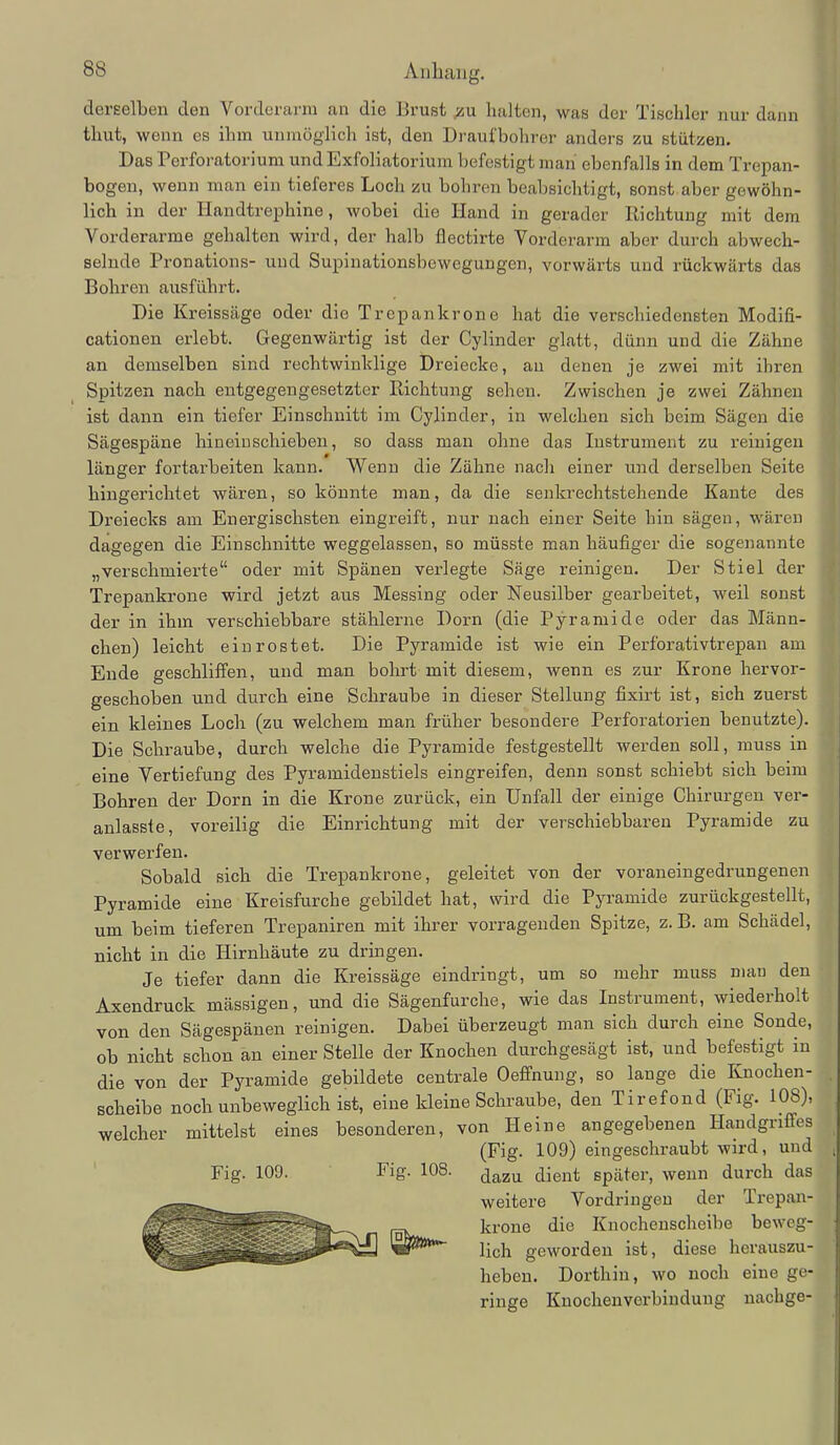 derselben den Vorderarm an die Brust halten, was der Tischler nur dann thut, wenn es ihm unmöglich ist, den Draufbohror anders zu stützen. Das Perforatorium und Exfoliatorium befestigt man ebenfalls in dem Trepan- bogen, wenn man ein tieferes Loch zu bohren beabsichtigt, sonst aber gewöhn- lich in der Handtrephine, wobei die Hand in gerader Richtung mit dem Vorderarme gehalten wird, der halb flectirte Vorderarm aber durch abwech- selnde Pronations- und Supinationsbewegungen, vorwärts und rückwärts das Bohren ausführt. Die Kreissäge oder die Trepankrone hat die verschiedensten Modifi- cationen erlebt. Gegenwärtig ist der Cylinder glatt, dünn und die Zähne an demselben sind rechtwinklige Dreiecke, au denen je zwei mit ihren Spitzen nach entgegengesetzter Richtung sehen. Zwischen je zwei Zähneu ist dann ein tiefer Einschnitt im Cylinder, in welchen sich beim Sägen die Sägespäne hineinschieben, so dass man ohne das Instrument zu reinigen länger fortarbeiten kann. Wenn die Zähne nach einer und derselben Seite hingerichtet wären, so könnte man, da die senkrechtstehende Kante des Dreiecks am Energischsten eingreift, nur nach einer Seite hin sägen, wären dagegen die Einschnitte weggelassen, so müsste man häufiger die sogenannte „verschmierte oder mit Spänen verlegte Säge reinigen. Der Stiel der Trepankrone wird jetzt aus Messing oder Neusilber gearbeitet, weil sonst der in ihm verschiebbare stählerne Dorn (die Pyramide oder das Männ- chen) leicht einrostet. Die Pyramide ist wie ein Perforativtrepan am Ende geschliffen, und man bohrt mit diesem, wenn es zur Krone hervor- geschoben und durch eine Schraube in dieser Stellung fixirt ist, sich zuerst ein kleines Loch (zu welchem man früher besondere Perforatorien benutzte). Die Schraube, durch welche die Pyramide festgestellt werden soll, muss in eine Vertiefung des Pyramidenstiels eingreifen, denn sonst schiebt sich beim Bohren der Dorn in die Krone zurück, ein Unfall der einige Chirurgen ver- anlasste, voreilig die Einrichtung mit der verschiebbaren Pyramide zu verwerfen. Sobald sich die Trepankrone, geleitet von der voraneingedrungenen Pyramide eine Kreisfurche gebildet hat, wird die Pyramide zurückgestellt, um beim tieferen Trepaniren mit ihrer vorragenden Spitze, z. B. am Schädel, nicht in die Hirnhäute zu dringen. Je tiefer dann die Kreissäge eindringt, um so mehr muss man den Axendruck massigen, und die Sägenfurche, wie das Instrument, wiederholt von den Sägespänen reinigen. Dabei überzeugt man sich durch eine Sonde, ob nicht schon an einer Stelle der Knochen durchgesägt ist, und befestigt in die von der Pyramide gebildete centrale Oeflfnung, so lange die Knochen- scheibe noch unbeweglich ist, eine kleine Schraube, den Tirefond (Fig. 108), welcher mittelst eines besonderen, von Heine angegebenen Handgriffes (Fig. 109) eingeschraubt wird, und Fig. 109. Fig. 108. ^^^u dient später, wenn durch das weitere Vordringen der Trepan- krone die Knochenscheibe beweg- lich geworden ist, diese herauszu- heben. Dorthin, wo noch eine ge- ringe Knocheuverbindung nachge-