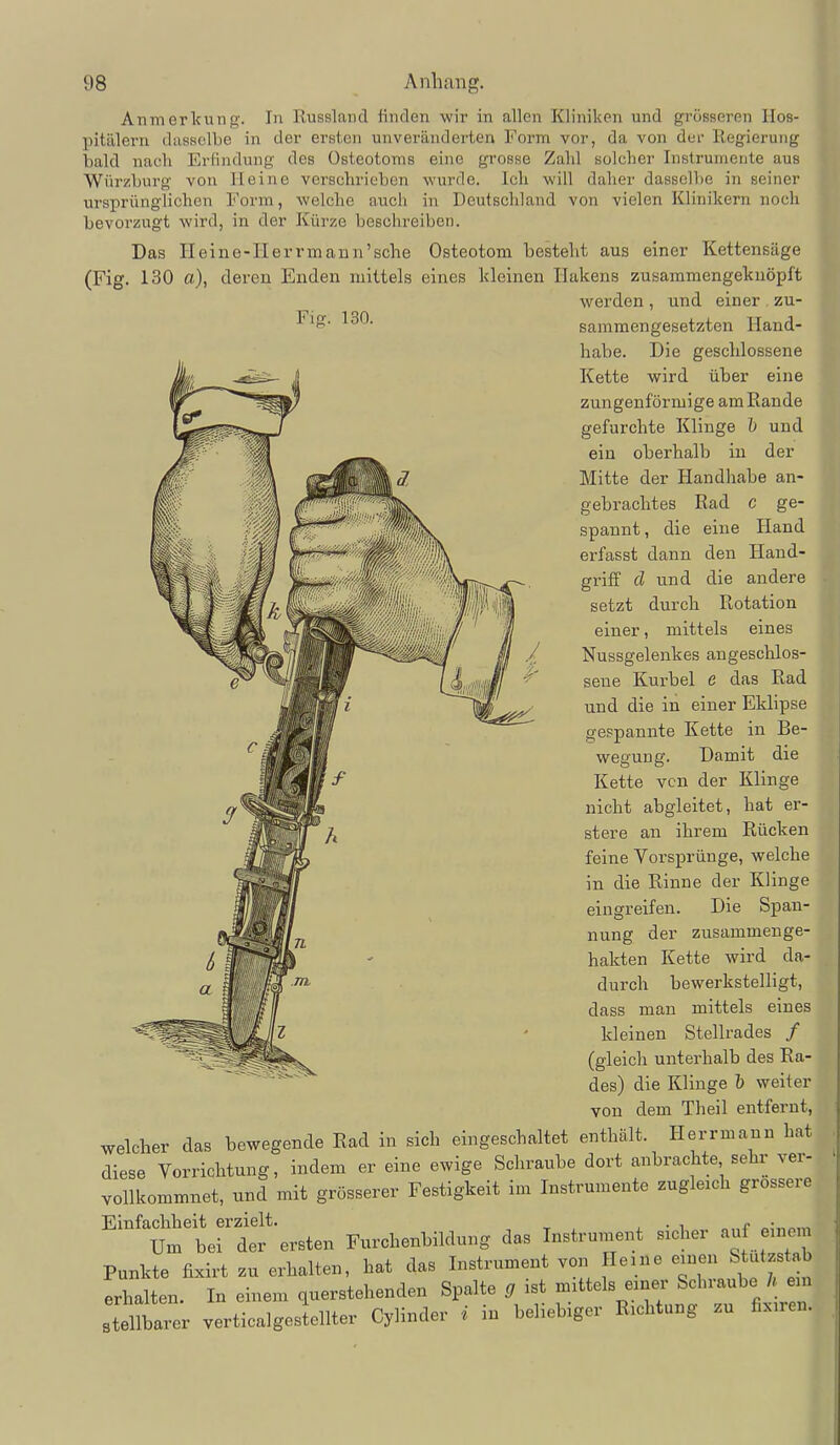 Anmerkung. In Russland finden wir in allen Kliniken und grösseren Hos- pitälern dasselbe in der ersten unveränderten Form vor, da von der Regierung bald nach Erfindung des Osteotoms eine grosse Zahl solcher Instrumente aus Würzburg von lieine verschrieben wurde. Ich will daher dasselbe in seiner ursprünglichen Form, welche auch in Deutscldand von vielen Klinikern noch bevorzugt wird, in der Kürze beschreiben. Das Heine-Herrmann'sche Osteotom besteht aus einer Kettensäge (Fig. 130 a), deren Enden mittels eines kleinen Hakens zusammengeknöpft werden, und einer zu- Fig. 130. sammengesetzten Hand- habe. Die gesclilossene Kette wird über eine zungenförmige am Rande gefurchte Klinge und ein oberhalb in der Mitte der Handhabe an- gebrachtes Rad c ge- spannt, die eine Hand erfasst dann den Hand- griff d und die andere setzt durch Rotation einer, mittels eines Nussgelenkes angeschlos- sene Kurbel e das Rad und die in einer Eklipse gespannte Kette in Be- wegung. Damit die Kette von der Klinge nicht abgleitet, hat er- stere an ihrem Rücken feine Vorsprünge, welche in die Rinne der Klinge eingreifen. Die Span- nung der zusammenge- hakten Kette wird da- durch bewerkstelligt, dass man mittels eines kleinen Stellrades / (gleich unterhalb des Ra- des) die Klinge 1) weiter von dem Theil entfernt, welcher das bewegende Rad in sich eingeschaltet enthalt. Herrmann hat diese Yorrichtung, indem er eine ewige Schraube dort anbrachte sehr ver- vollkommnet, und mit grösserer Festigkeit im Instrumente zugleich grossere Einfachheit erzielt. , t . i. • i n„f o^m,« Um bei der ersten Furchenbildung das Instrument smher auf enmm Punkte fixirt zu erhalten, hat das Instrument von Heine einen Stutzstab erhalten. In einem querstehenden Spalte g ist mittels einer Scln-aube / em stellbarer verticalgestellter Cylinder i in beliebiger Richtung zu fixiren.