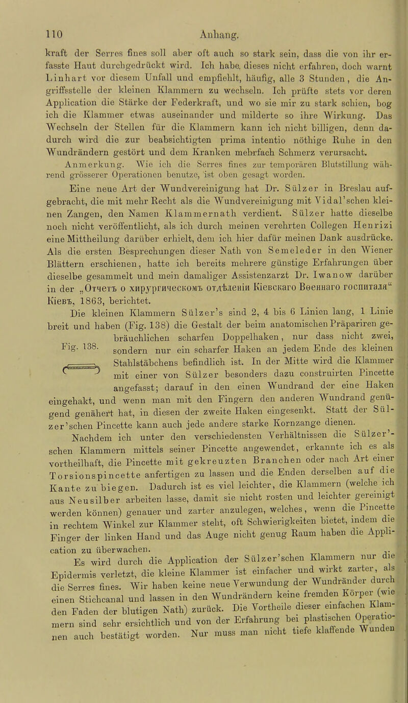 kraft der Serres fiues soll aber oft auch so stark sein, dass die von ihr er- fasste Haut durchgedrückt wird. Ich habe, dieses nicht erfahren, doch warnt Liuhart vor diesem Unfall und empfiehlt, häufig, alle 3 Stunden, die An- griffsstelle der kleinen Klammern zu wechseln. Ich prüfte stets vor deren Application die Stärke der Federkraft, und wo sie mir zu stark schien, bog ich die Klammer etwas auseinander und milderte so ihre Wirkung. Das Wechseln der Stellen für die Klammern kann ich nicht billigen, denn da- durch wird die zur beabsichtigten prima intentio nöthige Ruhe in den Wundrändern gestört und dem Kranken meh-rfach Schmerz verursacht. Anmerkung. Wie ich die Seires finea zur temporären Blutstillung wäh- rend grösserer Operationen benutze, ist oben gesagt worden. Eine neue Art der Wundvereinigung hat Dr. Sülz er in Breslau auf- gebracht, die mit mehr Recht als die Wundvereinigung mit Vidal'sehen klei- nen Zangen, den Namen Klammernath verdient. Sülzer hatte dieselbe noch nicht veröffentlicht, als ich durch meinen verehrten Collegen Henrizi eine Mittheilung darüber erhielt, dem ich hier dafür meinen Dank ausdrücke. Als die ersten Besprechungen dieser Nath von Semeleder in den Wiener Blättern erschienen, hatte ich bereits mehrere günstige Erfahrungen über dieselbe gesammelt und mein damaliger Assistenzarzt Dr. Iwanow darüber in der „Omex-B o xHpj^prHqecHOM'B OTAtjieniH KieBCKaro BeeHHaro rocniiiaafl KieBi, 1863, berichtet. Die kleinen Klammern Sülzer's sind 2, 4 bis 6 Linien lang, 1 Linie breit und haben (Fig. 138) die Gestalt der beim anatomischen Präpariren ge- bräuchlichen scharfen Doppelhaken, nur dass nicht zwei. Flg. 138. gondern nur ein scharfer Haken an jedem Ende des kleinen Stahlstäbchens befindlich ist. In der Mitte wird die Klammer ^ ^ mit einer von Sülz er besonders dazu construirten Pincette angefasst; darauf in den einen Wundrand der eine Haken eingehakt, und wenn man mit den Fingern den anderen Wundrand genü- gend genähert hat, in diesen der zweite Haken eingesenkt. Statt der Sül- zer'sehen Pincette kann auch jede andere starke Kornzange dienen. Nachdem ich unter den verschiedensten Yerhältnissen die Sülzer'- schen Klammern mittels seiner Pincette angewendet, erkannte ich es als vortheilhaft, die Pincette mit gekreuzten Branchen oder nach Art einer Torsionspincette anfertigen zu lassen und die Enden derselben auf die Kante zu biegen. Dadurch ist es viel leichter, die Klammern (welche ich aus Neusilber arbeiten lasse, damit sie nicht rosten und leichter gereinigt werden können) genauer und zarter anzulegen, welches, wenn die Pincette in rechtem Winkel zur Klammer steht, oft Schwierigkeiten bietet, indem die Finger der linken Hand und das Auge nicht genug Raum haben die Apph- cation zu überwachen. Es wird durch die Application der Sülzer'schen Klammern nur die Epidermis verletzt, die kleine Klammer ist einfacher wirkt zarter, a s di^e Serres fines. Wir haben keine neue Verwundung der Wundrander durch einen Stichcanal und lassen in den Wundrändern keine fremden Korper (wie den Faden der blutigen Nath) zurück. Die Vortheile dieser einfachen Klam- mern sind sehr ersichtlich und von der Erfahrung bei pla« ^«chen Operatio- nen auch bestätigt worden. Nur muss man nicht tiefe klaffende Wunden