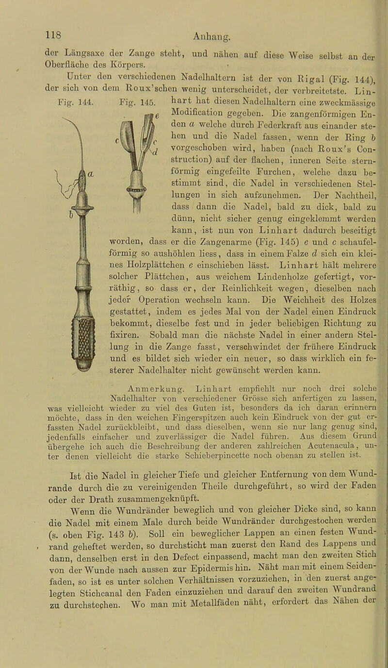 der Längsaxe der Zange steht, und nähen auf diese Weise selbst an der Oberfläche des Körpers. Unter den verschiedenen Nadelhaltern ist der von Rigal (Fig. 144), der sich von dem Roux'schen wenig unterscheidet, der verbreitetste. Lin- Fig. 144. OL hart hat diesen Nadelhaltern eine zweckmässige Modification gegeben. Die zangenförmigen En- den a welche durch Federkraft aus einander ste- hen und die Nadel fassen, wenn der Ring h vorgeschoben wird, haben (nach Roux's Con- struction) auf der flachen, inneren Seite stern- förmig eingefeilte Furchen, welche dazu be- stimmt sind, die Nadel in verschiedenen Stel- lungen in sich aufzunehmen. Der Nachtheil, dass dann die Nadel, bald zu dick, bald zu dünn, nicht sicher genug eingeklemmt werden kann, ist nun von Linhart dadurch beseitigt worden, dass er die Zangenarme (Fig. 145) e und c schaufei- förmig so aushöhlen Hess, dass in einem Falze d sich ein klei- nes Holzplättchen e einschieben lässt. Linhart hält mehrere solcher Plättchen, aus weichem Lindenholze gefertigt, vor- räthig, so dass er, der Reinlichkeit wegen, dieselben nach jedeir Operation wechseln kann. Die Weichheit des Holzes gestattet, indem es jedes Mal von der Nadel einen Eindruck bekommt, dieselbe fest und in jeder beliebigen Richtujig zu fixiren. Sobald man die nächste Nadel in einer andern Stel- lung in die Zange fasst, verschwindet der frühere Eindruck und es bildet sich wieder ein neuer, so dass wirklich ein fe- sterer Nadelhalter nicht gewünscht werden kann. Anmerkung. Linhart empfiehlt nur noch drei solche Nadelhalter von verschiedener Grösse sich anfertigen zu lassen, was vielleicht wieder zu viel des Guten ist, besonders da ich daran erinnern möchte, dass in den weichen Fingerspitzen auch kein Eindruck von d^r gut er- fassten Nadel zurückbleibt, und dass dieselben, wenn sie nur lang genug sind, jedenfalls einfacher und zuverlässiger die Nadel führen. Aus diesem Grund übergehe ich auch die Beschreibung der anderen zahlreichen Acutenacula, un- ter denen vielleicht die starke Schieberpincette noch obenan zu stellen ist. Ist die Nadel in gleicher Tiefe und gleicher Entfernung von dem Wund- rande durch die zu vereinigenden Theile durchgeführt, so wird der Faden oder der Drath zusammengeknüpft. Wenn die Wundränder beweglich und von gleicher Dicke sind, so kann die Nadel mit einem Male durch beide Wundränder durchgestochen werden (s, oben Fig. 143 b). Soll ein beweglicher Lappen an einen festen Wund- rand geheftet werden, so durchsticht man zuerst den Rand des Lappens^und dann, denselben erst in den Defect einpassend, macht man den zweiten Stich von der Wunde nach aussen zur Epidermis hin. Näht man mit einem Seiden- faden, so ist es unter solchen Yerhältnissen vorzuziehen, in den zuerst ange- legten Stichcanal den Faden einzuziehen und darauf den zweiten Wundraud zu durchstechen. Wo man mit Metallfäden näht, erfordert das Nähen der