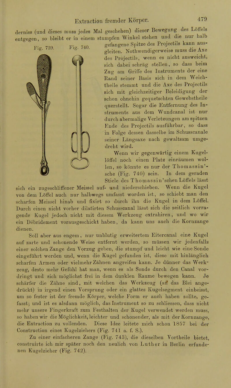 derniss (und dieses muss jedes Mal geschehen) dieser Bewegung des Löffels entgegen, so bleibt er in einem stumpfen Winkel stehen und die nur halb F,> 7Rq 740 gefangene Spitze des Projectils kann aus- ^' ^' ' gleiten. Nothwendigerweise muss die Axe des Projectils, wenn es nicht ausweicht, sich dabei schräg stellen, so dass beim Zug am Griffe des Instruments der eine Eand seiner Basis sich in dem Weich- theile stemmt und die Axe des Projectils sich mit gleichzeitiger Beleidigung der schon ohnehin gequetschten Gewebstheile querstellt. Sogar die Entfernung des In- struments aus dem Wundcanal ist nur durch abermalige Verletzungen am spitzen Ende des Projectils ausführbar, so dass in Folge dessen dasselbe im Schusscanale seiner Längsaxe nach gewaltsam umge- dreht wird. Wenn wir gegenwärtig einem Kugel- löffel noch einen Platz einräumen wol- len, so könnte es nur der Thomassin'- sche (Fig. 740) sein. In dem geraden Stiele des Thomas sin'sehen Löffels lässt sich ein zugeschliffener Meissel auf- und niederschieben. Wenn die Kugel von dem Löffel auch nur halbwegs umfasst worden ist, so schiebt man den scharfen Meissel hinab und fixirt so durch ihn die Kugel in dem Löffel. Durch einen nicht vorher dilatirten Schusscanal lässt sich die seitlich vorra- gende Kugel jedoch nicht mit diesem Werkzeug extrahiren, und wo wir ein Debridement vorausgeschickt haben, da kann uns auch die Kornzange dienen. Soll aber aus engem, nur unblutig erweitertem Eitercanal eine Kugel auf zarte und schonende Weise entfernt werden, so müssen wir jedenfalls einer solchen Zange den Vorzug geben, die stumpf und leicht wie eine Sonde eingeführt werden und, wenn die Kugel gefunden ist, diese mit hinlänglich scharfen Armen oder vielmehr Zähnen angreifen kann. Je dünner das Werk- zeug, desto mehr Gefühl hat man, wenn es als Sonde durch den Ganal vor- dringt und sich möglichst frei in dem dunklen Räume bewegen kann. Je schärfer die Zähne sind, mit welchen das Werkzeug (aif das Blei ange- drückt) in irgend einen Vorsprung oder ein glattes Kugelsegment einbeisst, um so fester ist der fremde Körper, welche Form er auch haben sollte, ge- fasst; und ist es alsdann möglich, das Instrument so zu schliessen, dass nicht mehr unsere Fingerkraft zum Festhalten der Kugel verwendet werden muss, so haben wir die Möglichkeit, leichter und schonender, als mit der Kornzange, die Extraction zu vollenden. Diese Idee leitete mich schon 1857 bei der Construction eines Kugelziehei-s (Fig. 741 a. f. S.). Zu einer einfacheren Zange (Fig. 743), die dieselben Vortheile bietet, construirte ich mir später noch den neulich von Luther in Berlin erfunde- nen Kugelzieher (Fig. 742).