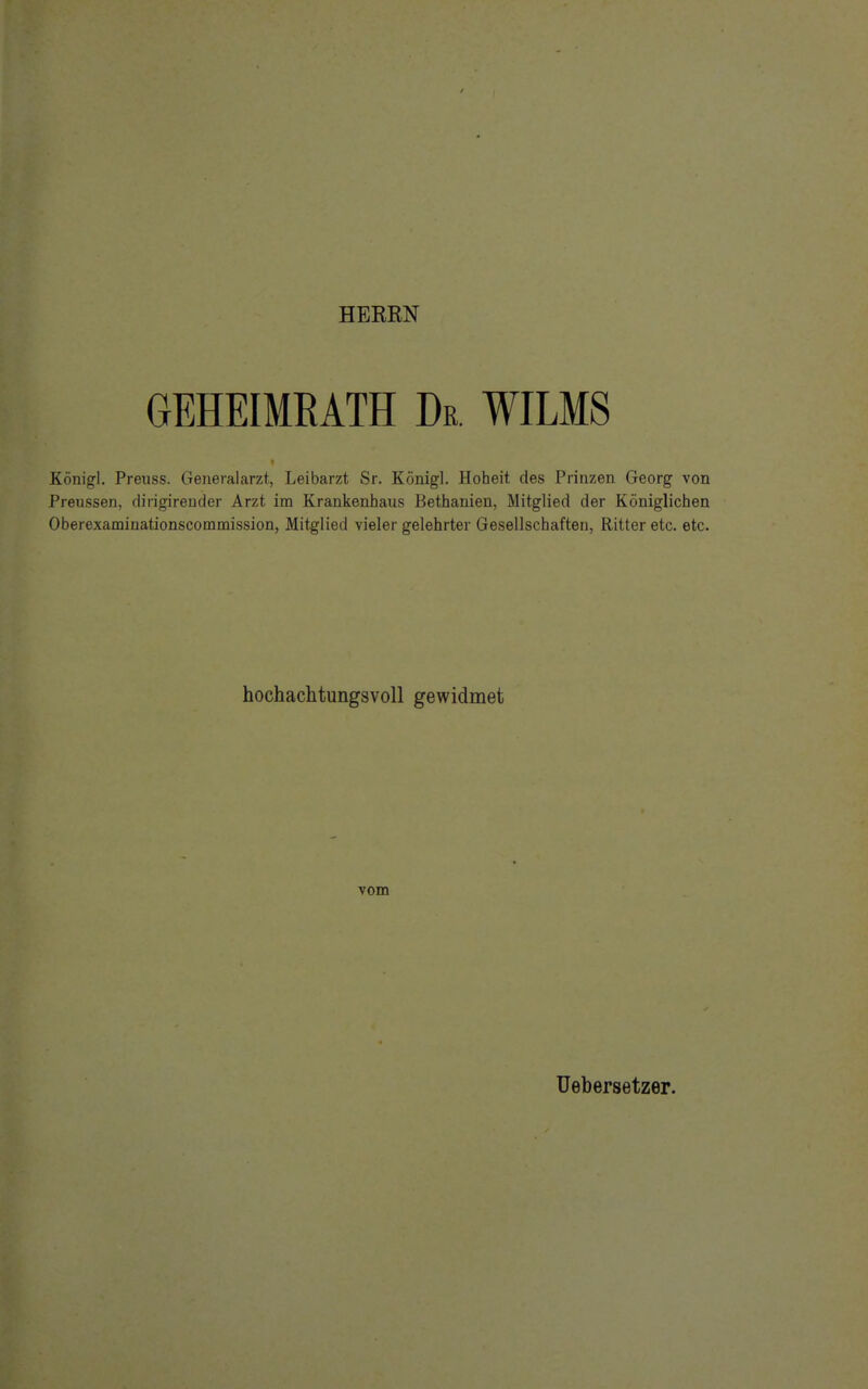 HEERN GEHEIMRATH De. WILMS Königl. Preuss. Generalarzt, Leibarzt Sr. Königl. Hoheit des Prinzen Georg von Preussen, dirigirender Arzt im Krankenhaus Bethanien, Mitglied der Königlichen Oberexaminationscommission, Mitglied vieler gelehrter Gesellschaften, Ritter etc. etc. hochachtungsvoll gewidmet vom Uebersetzer.