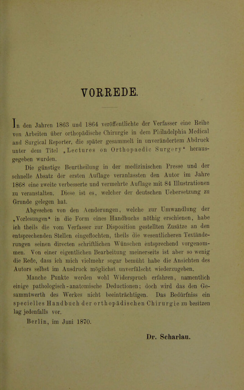 VORREDE. In den Jahren 1863 und 1864 veröffentlichte der Verfasser eine Reihe von Arbeiten über orthopädische Chirurgie in dem Philadelphia Medical and Surgical Reporter, die später gesammelt in unverändertem Abdruck unter dem Titel „Lectures on Orthopaedic Surgery heraus- gegeben wurden. Die günstige Beurtheilung in der medizinischen Presse und der schnelle Absatz der ersten Auflage veranlassten den Autor im Jahre 1868 eine zweite verbesserte und vermehrte Auflage mit 84 Illustrationen zu veranstalten. Diese ist es, welcher der deutschen Uebersetzung zu Grunde gelegen hat. Abgesehen von den Aenderungen, welche zur Umwandlung der „Vorlesungen in die Form eines Handbuchs nöthig erschienen, habe ich theils die vom Verfasser zur Disposition gestellten Zusätze an den entsprechenden Stellen eingeflochten, theils die wesentlicheren Textände- rungen seinen directen schriftlichen Wünschen entsprechend vorgenom- men. Von einer eigentlichen Bearbeitung meinerseits ist aber so wenig die Rede, dass ich mich vielmehr sogar bemüht habe die Ansichten des Autors selbst im Ausdruck möglichst unverfälscht wiederzugeben. Manche Punkte werden wohl Widerspruch erfahren, namentlich einige pathologisch-anatomische Deductionen; doch wird das den Ge- sammtwerth des Werkes nicht beeinträchtigen. Das Bedürfniss ein speciclles Handbuch der orthopädischen Chirurgie zu besitzen lag jedenfalls vor. Berlin, im Juni 1870. Dr. Scharlau.