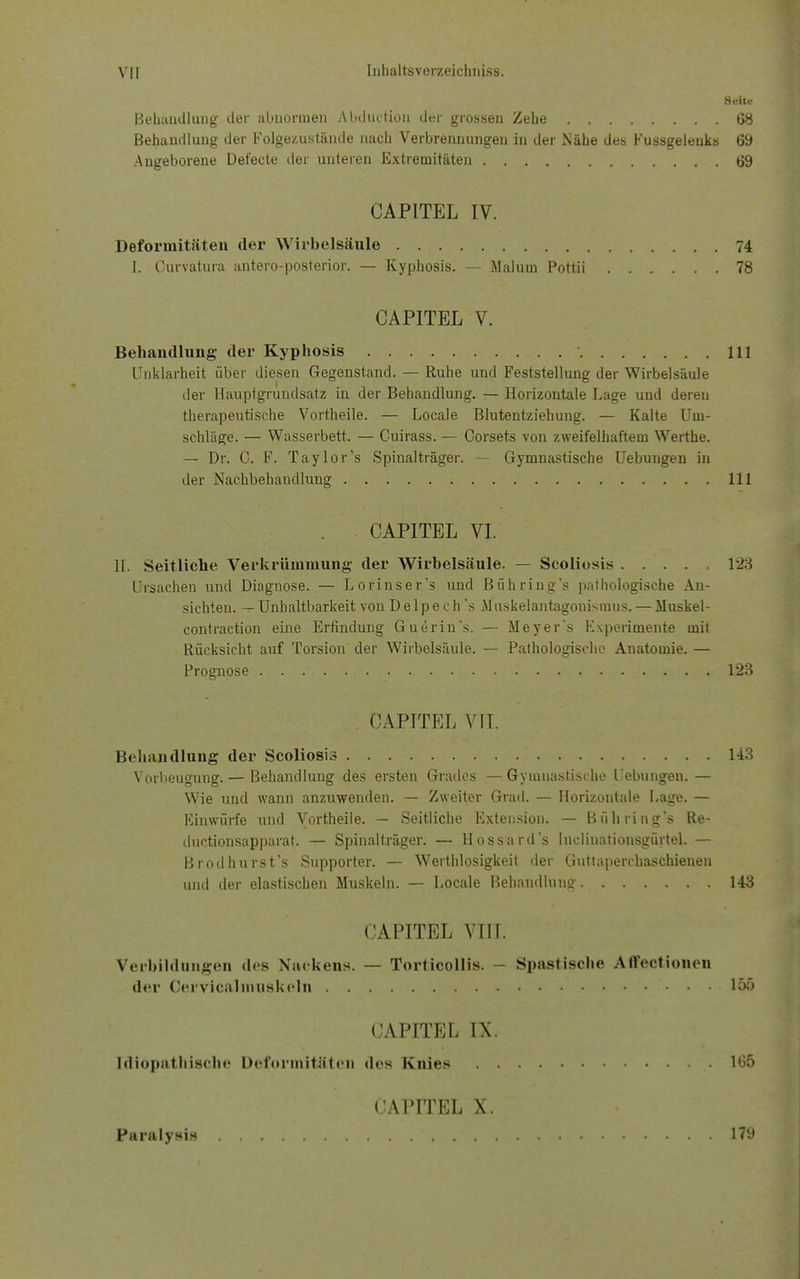 Seite Behandlung der abnormen Abductiou der grossen Zehe 68 Behandlung der Folgezustäude nach Verbrennungen in der Nähe des Kussgeleuks 69 Angeborene Defecte der unteren Extremitäten 69 CAPITEL IV. Deformitäten der Wirbelsäule 74 I. Curvatura antero-posterior. — Kyphosis. — Malum Pottii 78 CAPITEL V. Behandlung- der Kyphosis 111 Unklarheit über diesen Gegenstand. — Ruhe und Feststellung der Wirbelsäule der Hauptgrundsatz in der Behandlung. — Horizontale Lage und deren therapeutische Vortheile. — Locale Blutentziehung. — Kalte Um- schläge. — Wasserbett. — Cuirass. — Corsets von zweifelhaftem Werthe. — Dr. C. F. Taylor's Spinalträger. - Gymnastische Uebungen in der Nachbehandlung 111 . • CAPITEL VI. II. Seitliche Verkrümmung der Wirbelsäule. — Scoliosis 123 Ursachen und Diagnose. — Lorinser's und Bühring's pathologische An- sichten. — Unhaltbarkeit von D e 1 p e c h 's M uskelantagonismus. — Muskel- contraction eine Erfindung Guerin's. — Meyer's Experimente mit Rücksicht auf Torsion der Wirbelsäule. — Pathologische Anatomie. — Prognose ...... 123 CAPITEL VII. Behandlung der Scoliosis 143 Vorbeugung. — Behandlung des ersten Grades — Gymnastische Uebungen. — Wie und wann anzuwenden. — Zweiter Grad. — Horizontale Lage. — Einwürfe und Vortheile. — Seitliche Extension. — Bühring's Re- duetionsapparat. — Spinalträger. — Hossard's Inclinationsgürtel. — Brodhurst's Supporter. — Wertlosigkeit der Guttaperchaschienen und der elastischen Muskeln. — Locale Behandlung. 143 CAPITEL VIII.  Verbildungen des Nackens. — Tortieollis. Spastische Affectionen der Cervicalmuskeln 155 CAPITEL IX. Idiopathische Deformitäten des Knies 165 CAPITEL X.