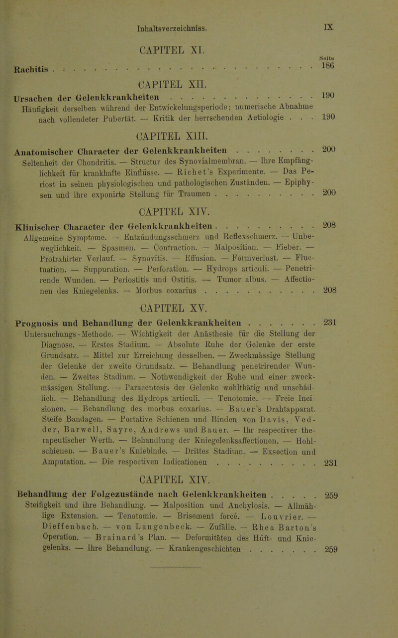 CAPITEL XI. Heile Rachitis 186 p CAPITEL Xn. :y Ursachen der Gelenkkrankheiten 190 Häufigkeit derselben während der Entwickelungsperiode; numerische Abnahme nach vollendeter Pubertät. — Kritik der herrschenden Aetiologie ... 190 CAPITEL XIII. Anatomischer Character der Gelenkkrankheiten 200 Seltenheit der Chondritis. — Structur des Synovialmembran. — Ihre Empfäng- lichkeit für krankhafte Einflüsse. — Rieh et's Experimente. — Das Pe- riost in seinen physiologischen und pathologischen Zuständen. — Epiphy- sen und ihre exponirte Stellung für Traumen . 200 p CAPITEL XIV. Klinischer Character der Gelenkkrankheiten 208 Allgemeine Symptome. — Entzündungsschmerz und Reflexschmerz. — Unbe- weglichkeit. — Spasmen. — Contraction. — Malposition. — Fieber. — Protrahirter Verlauf. — Synovitis. — Effusion. — Formverlust. — Fluc- tuation. — Suppuration. — Perforation. — Hydrops articuli. — Penetri- rende Wunden. — Periostitis und Ostitis. — Tumor albus. — Affectio- nen des Kniegelenks. — Morbus coxarius 208 t CAPITEL XV. Prognosis und Behandlung der Gelenkkrankheiten 231 Untersuchungs - Methode. — Wichtigkeit der Anästhesie für die Stellung der Diagnose. — Erstes Stadium. — Absolute Ruhe der Gelenke der erste Grundsatz. — Mittel zur Erreichung desselben. — Zweckmässige Stellung der Gelenke der zweite Grundsatz. — Behandlung penetrirender Wun- den. — Zweites Stadium. — Nothwendigkeit der Ruhe und einer zweck- mässigen Stellung. — Paracentesis der Gelenke wohlthätig und unschäd- lich. — Behandlung des Hydrops articuli. — Tenotomie. — Freie Inci- sionen. — Behandlung des morbus coxarius. — Bau er's Drahtapparat. Steife Bandagen. — Portative Schienen und Binden von Davis, Ved- der, Barwell, Sayre, Andrews und Bauer. — Ihr respectiver the- rapeutischer Werth. — Behandlung der Kniegelenksafiectionen. — Hohl- .schienen. — Bau er's Kniebinde. — Drittes Stadium. — Exsection und Amputation. — Die respectiven Indicationen 231 fe£ CAPITEL XIV. Behandlung der Folgezustände nach Gelenkkrankheiten 259 Steifigkeit und ihre Behandlung. — Malposition und Anchylosis. — Allmäh- lige Extension. — Tenotomie. — Brisement force. — Louvrier. — Dieffenbach. — von Langenbeck. — Zufälle. — Rhea Barton's Operation. — Brainard's Plan. — Deformitäten des Hüft- und Knie- gelenks. — Ihre Behandlung. — Krankengeschichten 259