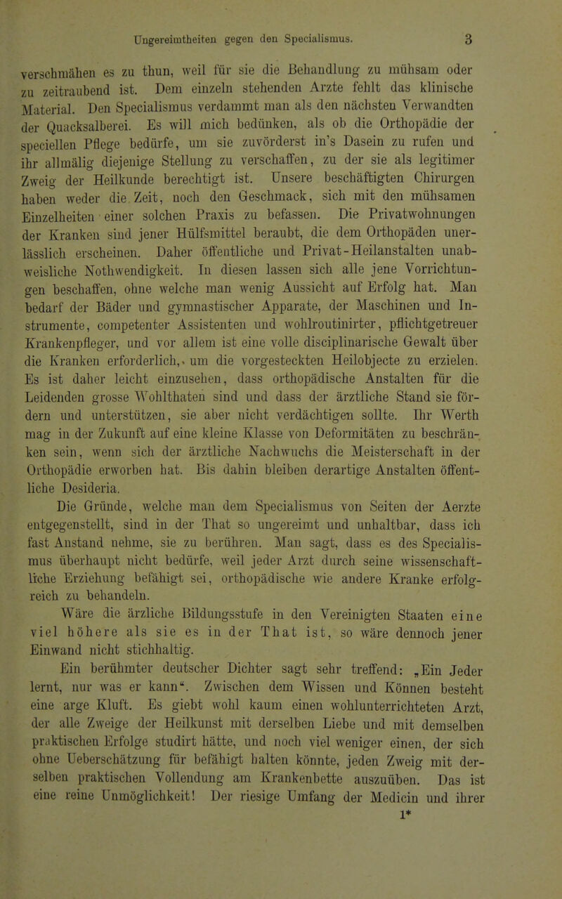 verschmähen es zu thun, weil für sie die Behandlung zu mühsam oder zu zeitraubend ist. Dem einzeln stehenden Arzte fehlt das klinische Material. Den Specialismus verdammt man als den nächsten Verwandten der Quacksalberei. Es will mich bedünken, als ob die Orthopädie der speciellen Pflege bedürfe, um sie zuvörderst in's Dasein zu rufen und ihr allmälig diejenige Stellung zu verschaffen, zu der sie als legitimer Zweig der Heilkunde berechtigt ist. Unsere beschäftigten Chirurgen haben weder die Zeit, noch den Geschmack, sich mit den mühsamen Einzelheiten einer solchen Praxis zu befassen. Die Privatwohnungen der Kranken sind jener Hülfsmittel beraubt, die dem Orthopäden uner- lässlich erscheinen. Daher öffentliche und Privat - Heilanstalten unab- weisliche Nothwendigkeit. In diesen lassen sich alle jene Vorrichtun- gen beschaffen, ohne welche man wenig Aussicht auf Erfolg hat. Man bedarf der Bäder und gymnastischer Apparate, der Maschinen und In- strumente, competenter Assistenten und wohlroutinirter, pflichtgetreuer Krankenpfleger, und vor allem ist eine volle disciplinarische Gewalt über die Kranken erforderlich,» um die vorgesteckten Heilobjecte zu erzielen. Es ist daher leicht einzusehen, dass orthopädische Anstalten für die Leidenden grosse Wohlthaten sind und dass der ärztliche Stand sie för- dern und unterstützen, sie aber nicht verdächtigen sollte. Ihr Werth mag in der Zukunft auf eine kleine Klasse von Deformitäten zu beschrän- ken sein, wenn sich der ärztliche Nachwuchs die Meisterschaft in der Orthopädie erworben hat. Bis dahin bleiben derartige Anstalten öffent- liche Desideria. Die Gründe, welche man dem Specialismus von Seiten der Aerzte entgegenstellt, sind in der That so ungereimt und unhaltbar, dass ich fast Anstand nehme, sie zu berühren. Man sagt, dass es des Specialis- mus überhaupt nicht bedürfe, weil jeder Arzt durch seine wissenschaft- liche Erziehung befähigt sei, orthopädische wie andere Kranke erfolg- reich zu behandeln. Wäre die ärzliche Bildungsstufe in den Vereinigten Staaten eine viel höhere als sie es in der That ist, so wäre dennoch jener Einwand nicht stichhaltig. Ein berühmter deutscher Dichter sagt sehr treffend: „Ein Jeder lernt, nur was er kann. Zwischen dem Wissen und Können besteht eine arge Kluft. Es giebt wohl kaum einen wohlunterrichteten Arzt, der alle Zweige der Heilkunst mit derselben Liebe und mit demselben praktischen Erfolge studirt hätte, und noch viel weniger einen, der sich ohne Ueberschätzung für befähigt halten könnte, jeden Zweig mit der- selben praktischen Vollendung am Krankenbette auszuüben. Das ist eine reine Unmöglichkeit! Der riesige Umfang der Medicin und ihrer 1*