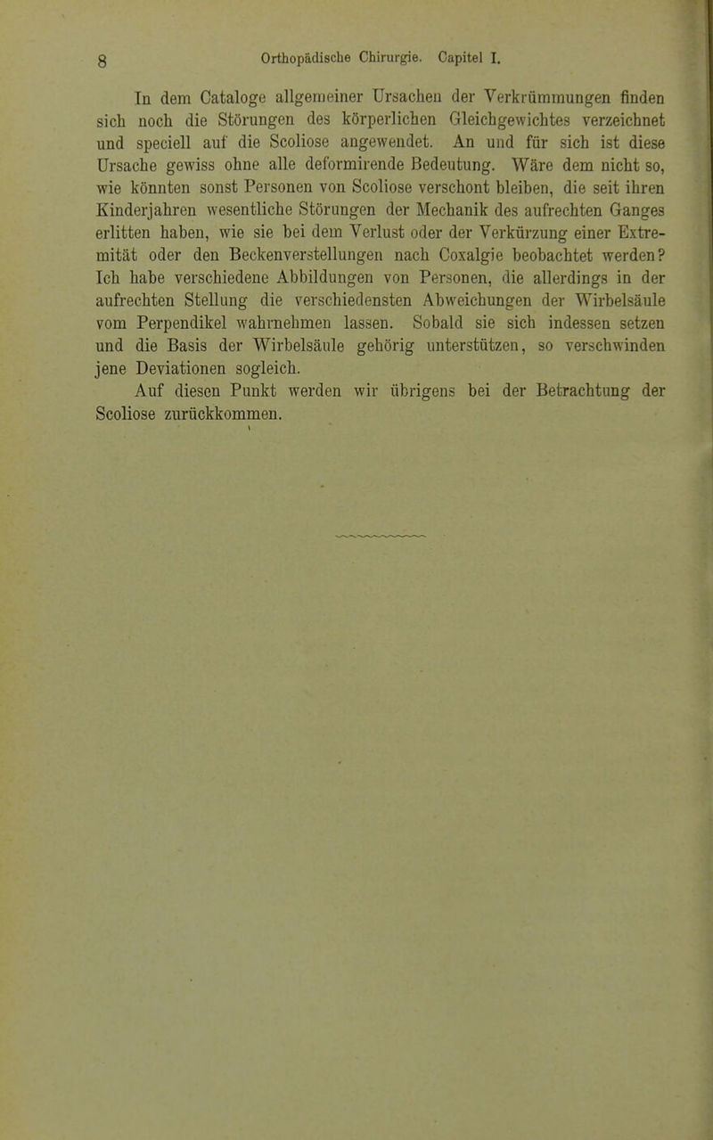 In dem Cataloge allgemeiner Ursachen der Verkrümmungen finden sich noch die Störungen des körperlichen Gleichgewichtes verzeichnet und speciell auf die Scoliose angewendet. An und für sich ist diese Ursache gewiss ohne alle deformirende Bedeutung. Wäre dem nicht so, wie könnten sonst Personen von Scoliose verschont bleiben, die seit ihren Kinderjahren wesentliche Störungen der Mechanik des aufrechten Ganges erlitten haben, wie sie bei dem Verlust oder der Verkürzung einer Extre- mität oder den Beckenverstellungen nach Coxalgie beobachtet werden? Ich habe verschiedene Abbildungen von Personen, die allerdings in der aufrechten Stellung die verschiedensten Abweichungen der Wirbelsäule vom Perpendikel wahrnehmen lassen. Sobald sie sich indessen setzen und die Basis der Wirbelsäule gehörig unterstützen, so verschwinden jene Deviationen sogleich. Auf diesen Punkt werden wir übrigens bei der Betrachtung der Scoliose zurückkommen.