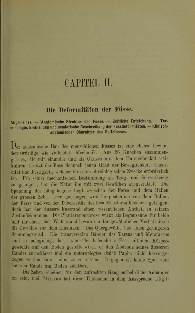 Die Deformitäten der Füsse. Allgemeines. — Anatomische Struktur der Füsse. — Zeitliche Entstehung. — Ter- minologie, Eintheilung und semiotische Beschreibung der Fussdeformitäten. — Klinisch- anatomischer Charakter des Spitzfusses. Der anatomische Bau des menschlichen Fusses ist eine ebenso bewun- dernswürdige wie vollendete Mechanik. Aus 26 Knochen zusammen- gesetzt, die mit einander und als Ganzes mit dem Unterschenkel arti- kuliren, besitzt der Fuss dennoch jenen Grad der Beweglichkeit, Elasti- cität und Festigkeit, welcher für seine physiologischen Zwecke erforderlich ist. Um seiner mechanischen Bestimmung als Trag- und Gehwerkzeug zu genügen, hat die Natur ihn mit zwei Gewölben ausgestattet. Die Spannung des Längsbogens liegt zwischen der Ferse und dem Ballen der grossen Zehe. Der Querbogen wird hauptsächlich von dem Ballen, der Ferse und von der Tuberosität des 5ten Metatarsalknochen getragen, doch hat der äussere Fussrand einen wesentlichen Antheil in seinem Zustandekommen. Die Plantaraponeurose wirkt als Bogensehne für beide und ihr elastischer Widerstand bewahrt unter gewöhnlichen Verhältnissen die Gewölbe vor dem Einsinken. Das Quergewölbe hat einen geringeren Spannnngsgrad. Die transversalen Bänder des Tarsus und Metatarsus sind so nachgiebig, dass, wenn der befeuchtete Fuss mit dem Körper- gewichte auf den Boden gestellt wird, er den Abdruck seines äusseren Eandes zurücklässt und ein untergelegtes Stück Papier nicht hervorge- zogen werden kann, ohne zu zerreissen. Dagegen ist keine Spur vom inneren Rande am Boden sichtbar. Die Zehen scheinen für den aufrechten Gang entbehrliche Anhänger zu sein, und Plinius hat diese Thatsache in dem Ausspruche „digiti