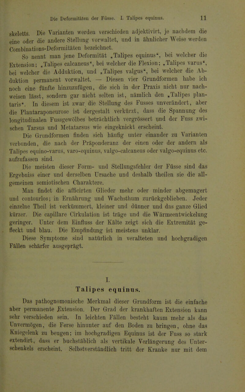 skeletts. Die Variauten werden verschieden adjektivirt, je nachdem die eine oder die andere Stellung vorwaltet, und in ähnlicher Weise werden Combinations-Deformitäten bezeichnet. So nennt man jene Deformität „Talipes equinus, bei welcher die Extension; „Talipes calcaneus, bei welcher die Flexion; „Talipes varus, bei welcher die Adduktion, und „Talipes valgus, bei welcher die Ab- duktion permanent vorwaltet. — Diesen vier Grundformen habe ich noch eine fünfte hinzuzufügen, die sich in der Praxis nicht nur nach- weisen lässt, sondern gar nicht selten ist, nämlich den „Talipes plan- taris. In diesem ist zwar die Stellung des Fusses unverändert, aber die Plantaraponeurose ist dergestalt verkürzt, dass die Spannung des longitudinalen Fussgewölbes beträchtlich vergrössert und der Fuss zwi- schen Tarsus und Metatarsus wie eingeknickt erscheint. Die Grundformen finden sich häufig unter einander zu Varianten verbunden, die nach der Präponderanz der einen oder der andern als Talipes equino-varus, varo-equinus, valgo-calcaneus oder valgo-equinus etc. aufzufassen sind. Die meisten dieser Form- und Stellungsfehler der Füsse sind das Ergebniss einer und derselben Ursache und deshalb theilen sie die all- gemeinen semiotischen Charaktere. Man findet die afficirten Glieder mehr oder minder abgemagert und contourlos; in Ernährung und Wachsthum zurückgeblieben. Jeder einzelne Theil ist verkümmert, kleiner und dünner und das ganze Glied kürzer. Die capillare Cirkulation ist träge und die Wärmeentwickelung geringer. Unter dem Einfluss der Kälte zeigt sich die Extremität ge- fleckt und blau. Die Empfindung ist meistens unklar. Diese Symptome sind natürlich in veralteten und hochgradigen Fällen schärfer ausgeprägt. I. Talipes equinus. Das pathognomonische Merkmal dieser Grundform ist die einfache aber permanente .Extension. Der Grad der krankhaften Extension kann sehr verschieden sein. In leichten Fällen besteht kaum mehr als das Unvermögen, die Ferse hinunter auf den Boden zu bringen, ohne das Kniegelenk zu beugen; im hochgradigen Equinus ist der Fuss so stark extendirt, dass er buchstäblich als vertikale Verlängerung des Unter- schenkels erscheint. Selbstverständlich tritt der Kranke nur mit dem