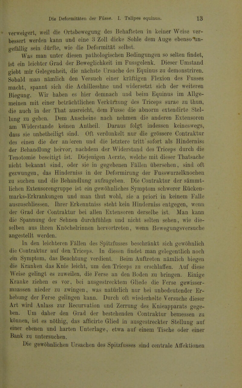 verweigert, weil die Ortsbewegung des Behafteten in keiner Weise ver- bessert werden kann und eine 3 Zoll dicke Sohle dem Auge ebenso Un- gefällig sein dürfte, wie die Deformität selbst. Was man unter diesen pathologischen Bedingungen so selten findet, ist ein leichter Grad der Beweglichkeit im Fussgelenk. Dieser Umstand giebt mir Gelegenheit, die nächste Ursache des Equinus zu demonstriren. Sobald man nämlich den Versuch einer kräftigen Flexion des Fusses macht, spannt sich die Achillesshne und widersetzt sich der weiteren Biegung. Wir haben es hier demnach und beim Equinus im Allge- meinen mit einer beträchtlichen Verkürzung des Triceps surae zu thun, die auch in der That ausreicht, dem Fusse die abnorm extendirte Stel- lung zu geben. Dem Anscheine nach nehmen die anderen Extensoren am Widerstande keinen Antheil. Daraus folgt indessen keineswegs, dass sie unbetheiligt sind. Oft verdunkelt nur die grössere Contraktur des einen die der an leren und die letztere tritt sofort als Hinderniss der Behandlung hervor, Dachdem der Widerstand des Triceps durch die Tenotomie beseitigt ist. Diejenigen Aerzte, welche mit dieser Thatsache nicht bekannt sind, oder sie in gegebenen Fällen übersehen, sind oft gezwungen, das Hinderniss in der Deformirung der Fusswurzelknochen zu suchen und die Behandlung aufzugeben. Die Contraktur der sämmt- lichen Extensoreugruppe ist ein gewöhnliches Symptom schwerer Rücken- marks-Erkrankungen und man thut wohl, sie a priori in keinem Falle auszuschliessen. Ihrer Erkenntniss steht kein Hinderniss entgegen, wenn der Grad der Contraktur bei allen Extensoren derselbe ist. Man kann die Spannung der Sehnen durchfühlen und nicht selten sehen, wie die- selben aus ihren Knöchelrinnen hervortreten, wenn Bewegungsversuche angestellt werden. In den leichteren Fällen des Spitzfusses beschränkt sich gewöhnlich die Contraktur auf den Triceps. In diesen findet man gelegentlich noch ein Symptom, das Beachtung verdient. Beim Auftreten nämlich biegen die Kranken das Knie leicht, um. den Triceps zu erschlaffen. Auf diese Weise gelingt es zuweilen, die Ferse an den Boden zu bringen. Einige Kranke ziehen es vor, bei ausgestrecktem Gliede die Ferse gewisser- maassen nieder zu zwingen, was natürlich nur bei unbedeutender Er- hebung der Ferse gelingen kann. Durch oft wiederholte Versuche dieser Art wird Anlass zur Kecurvation und Zerrung des Knieapparats gege- ben. Um daher den Grad der bestehenden Contraktur bemessen zu können, ist es nöthig, das afficirte Glied in ausgestreckter Stellung auf einer ebenen und harten Unterlage, etwa auf einem Tische oder einer Bank zu untersuchen. Die gewöhnlichen Ursachen des Spitzfusses sind centrale Affektionen