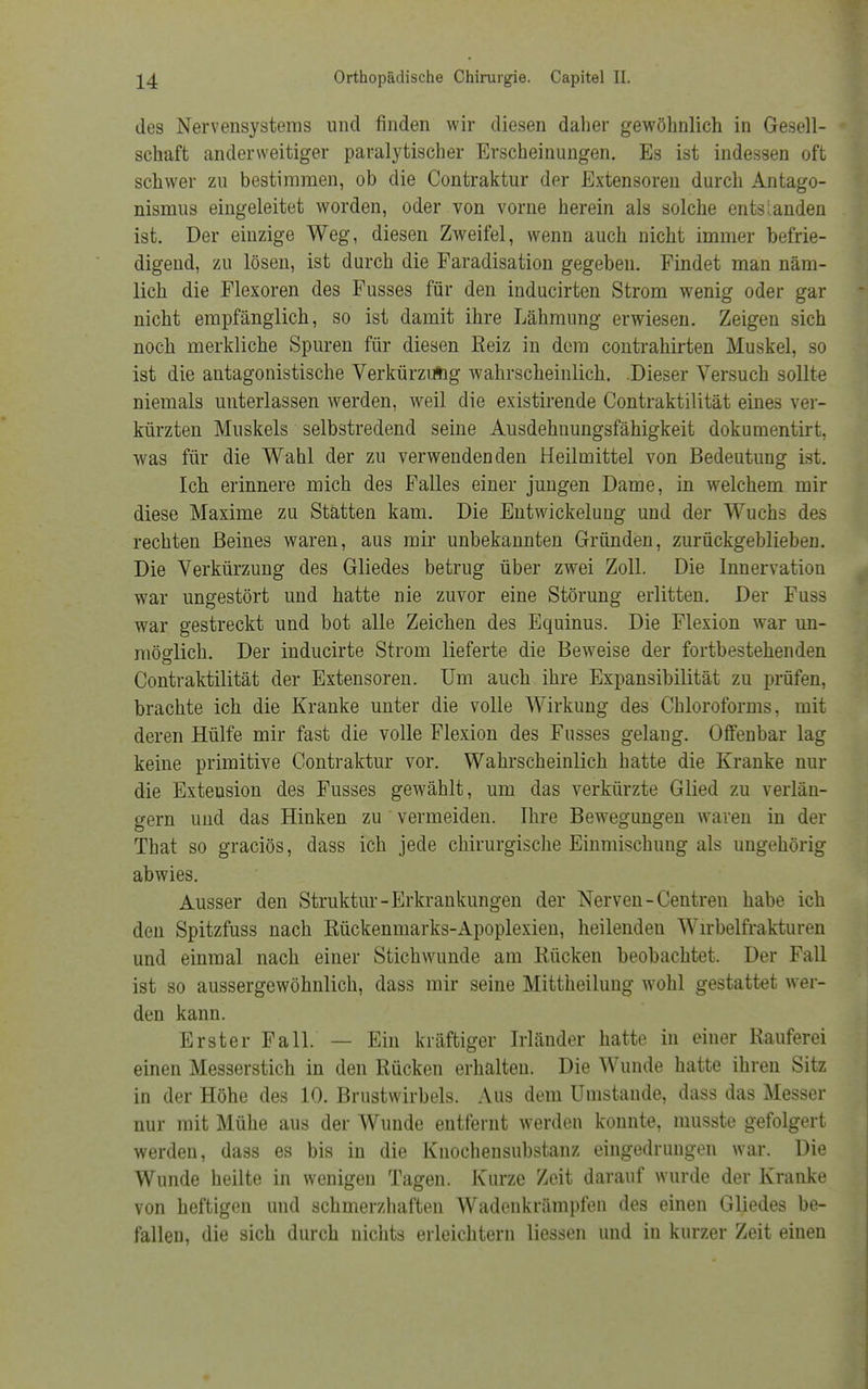 des Nervensystems und finden wir diesen daher gewöhnlich in Gesell- schaft anderweitiger paralytischer Erscheinungen. Es ist indessen oft schwer zu bestimmen, ob die Contraktur der Extensoren durch Antago- nismus eingeleitet worden, oder von vorne herein als solche entslanden ist. Der einzige Weg, diesen Zweifel, wenn auch nicht immer befrie- digend, zu lösen, ist durch die Faradisation gegeben. Findet man näm- lich die Flexoren des Fusses für den inducirten Strom wenig oder gar nicht empfänglich, so ist damit ihre Lähmung erwiesen. Zeigen sich noch merkliche Spuren für diesen Reiz in dem contrahirten Muskel, so ist die antagonistische Verkürzung wahrscheinlich. .Dieser Versuch sollte niemals unterlassen werden, weil die existirende Contraktilität eines ver- kürzten Muskels selbstredend seine Ausdehnungsfähigkeit dokumentirt, was für die Wahl der zu verwendenden Heilmittel von Bedeutung ist. Ich erinnere mich des Falles einer jungen Dame, in welchem mir diese Maxime zu Stätten kam. Die Entwicklung und der Wuchs des rechten Beines waren, aus mir unbekannten Gründen, zurückgeblieben. Die Verkürzung des Gliedes betrug über zwei Zoll. Die Innervation war ungestört und hatte nie zuvor eine Störung erlitten. Der Fuss war gestreckt und bot alle Zeichen des Equinus. Die Flexion war un- möglich. Der inducirte Strom lieferte die Beweise der fortbestehenden Contraktilität der Extensoren. Um auch ihre Expansibilität zu prüfen, brachte ich die Kranke unter die volle Wirkung des Chloroforms, mit deren Hülfe mir fast die volle Flexion des Fusses gelang. Offenbar lag keine primitive Contraktur vor. Wahrscheinlich hatte die Kranke nur die Extension des Fusses gewählt, um das verkürzte Glied zu verlän- gern und das Hinken zu vermeiden. Ihre Bewegungen waren in der That so graciös, dass ich jede chirurgische Einmischung als ungehörig abwies. Ausser den Struktur-Erkrankungen der Nerven-Centren habe ich den Spitzfuss nach Rückenmarks-Apoplexien, heilenden Wirbelfrakturen und einmal nach einer Stichwunde am Rücken beobachtet. Der Fall ist so aussergewöhnlich, dass mir seine Mittheilung wohl gestattet wer- den kann. Erster Fall. — Ein kräftiger Irländer hatte in einer Rauferei einen Messerstich in den Rücken erhalten. Die Wunde hatte ihren Sitz in der Höhe des 10. Brustwirbels. Aus dem Umstände, dass das Messer nur mit Mühe aus der Wunde entfernt werden konnte, musste gefolgert werden, dass es bis in die Knochensubstanz eingedrungen war. Die Wunde heilte in wenigen Tagen. Kurze Zeit darauf wurde der Kranke von heftigen und schmerzhaften Wadenkrämpfen des einen Gliedes be- fallen, die sich durch nichts erleichtern Hessen und in kurzer Zeit einen