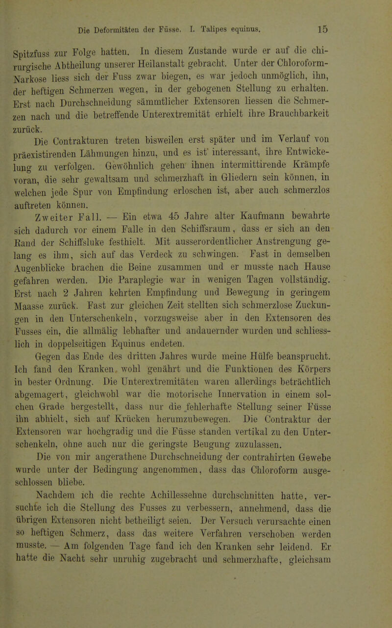 Spitzfuss zur Folge hatten. In diesem Zustande wurde er auf die chi- rurgische Abtheilung unserer Heilanstalt gebracht. Unter der Chloroform- Narkose liess sich der Fuss zwar biegen, es war jedoch unmöglich, ihn, der heftigen Schmerzen wegen, in der gebogenen Stellung zu erhalten. Erst nach Durchschneidung sämmtlicher Extensoren Hessen die Schmer- zen nach und die betreffende Unterextremität erhielt ihre Brauchbarkeit zurück. Die Contrakturen treten bisweilen erst später und im Verlauf von präexistirenden Lähmungen hinzu, und es ist' interessant, ihre Entwicke- limg zu verfolgen. Gewöhnlich gehen ihnen intermittirende Krämpfe voran, die sehr gewaltsam und schmerzhaft in Gliedern sein können, in welchen jede Spur von Empfindung erloschen ist, aber auch schmerzlos auftreten können. Zweiter Fall. — Ein etwa 45 Jahre alter Kaufmann bewahrte sich dadurch vor einem Falle in den Schiffsraum, dass er sich an den Band der Sehiffsluke festhielt. Mit ausserordentlicher Anstrengung ge- lang es ihm, sich auf das Verdeck zu schwingen. Fast in demselben Augenblicke brachen die Beine zusammen und er musste nach Hause gefahren werden. Die Paraplegie war in wenigen Tagen vollständig. Erst nach 2 Jahren kehrten Empfindung und Bewegung in geringem Maasse zurück. Fast zur gleichen Zeit stellten sich schmerzlose Zuckun- gen in den Unterschenkeln, vorzugsweise aber in den Extensoren des Fusses ein, die allmälig lebhafter und andauernder wurden und schliess- lich in doppelseitigen Equinus endeten. Gegen das Ende des dritten Jahres wurde meine Hülfe beansprucht. Ich fand den Kranken wohl genährt und die Funktionen des Körpers in bester Ordnung. Die Unterextremitäten waren allerdings beträchtlich abgemagert, gleichwohl war die motorische Innervation in einem sol- chen Grade hergestellt, dass nur die/ehlerhafte Stellung seiner Füsse ihn abhielt, sich auf Krücken herumzubewegen. Die Contraktur der Extensoren war hochgradig und die Füsse standen vertikal zu den Unter- schenkeln, ohne auch nur die geringste Beugung zuzulassen. Die von mir angerathene Durchschneidung der contrahirten Gewebe wurde unter der Bedingung angenommen, dass das Chloroform ausge- schlossen bliebe. Nachdem ich die rechte Achillessehne durchschnitten hatte, ver- suchte ich die Stellung des Fusses zu verbessern, annehmend, dass die übrigen Extensoren nicht betheiligt seien. Der Versuch verursachte einen so heftigen Schmerz, dass das weitere Verfahren verschoben werden musste. — Am folgenden Tage fand ich den Kranken sehr leidend. Er hatte die Nacht sehr unruhig zugebracht und schmerzhafte, gleichsam