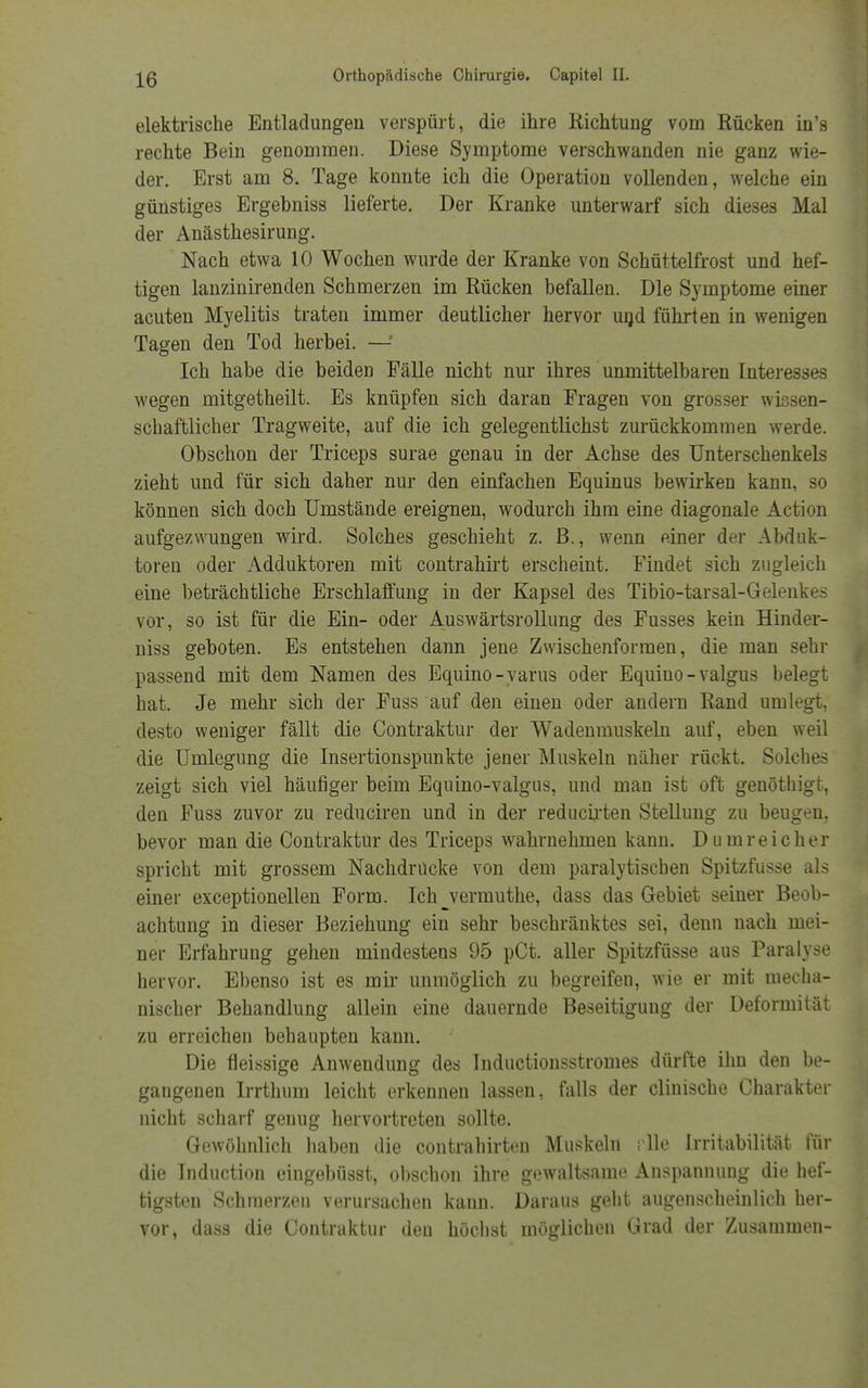 elektrische Entladungen verspürt, die ihre Richtung vom Rücken in's rechte Bein genommen. Diese Symptome verschwanden nie ganz wie- der. Erst am 8. Tage konnte ich die Operation vollenden, welche ein günstiges Ergebniss lieferte. Der Kranke unterwarf sich dieses Mal der Anästhesirung. Nach etwa 10 Wochen wurde der Kranke von Schüttelfrost und hef- tigen lanzinirenden Schmerzen im Rücken befallen. Die Symptome einer acuten Myelitis traten immer deutlicher hervor und führten in wenigen Tagen den Tod herbei. —' Ich habe die beiden Fälle nicht nur ihres unmittelbaren Interesses wegen mitgetheilt. Es knüpfen sich daran Fragen von grosser wissen- schaftlicher Tragweite, auf die ich gelegentlichst zurückkommen werde. Obschon der Triceps surae genau in der Achse des Unterschenkels zieht und für sich daher nur den einfachen Equinus bewirken kann, so können sich doch Umstände ereignen, wodurch ihm eine diagonale Action aufgezwungen wird. Solches geschieht z. B., wenn einer der Abduk- toren oder Adduktoren mit contrahirt erscheint. Findet sich zugleich eine beträchtliche Erschlaffung in der Kapsel des Tibio-tarsal-Gelenkes vor, so ist für die Ein- oder Auswärtsrollung des Fusses kein Hinder- niss geboten. Es entstehen dann jene Zwischenformen, die man sehr passend mit dem Namen des Equino-yarus oder Equiuo - valgus belegt hat. Je mehr sich der Fuss auf den einen oder andern Rand umlegt, desto weniger fällt die Contraktur der Wadenmuskeln auf, eben weil die Umlegung die Insertionspunkte jener Muskeln näher rückt. Solches zeigt sich viel häufiger beim Equino-valgus, und man ist oft genöthigt, den Fuss zuvor zu reduciren und in der reducirten Stellung zu beugen, bevor man die Contraktur des Triceps wahrnehmen kann. Dumreicher spricht mit grossem Nachdrücke von dem paralytischen Spitzfusse als einer exceptionellen Form. Ich^vermuthe, dass das Gebiet seiner Beob- achtung in dieser Beziehung ein sehr beschränktes sei, denn nach mei- ner Erfahrung gehen mindestens 95 pCt. aller Spitzfüsse aus Paralyse hervor. Ebenso ist es mir unmöglich zu begreifen, wie er mit mecha- nischer Behandlung allein eine dauernde Beseitigung der Deformität zu erreichen behaupten kann. Die fleissige Anwendung des Inductionsstromes dürfte ihn den be- gangenen Irrthum leicht erkennen lassen, falls der cliuische Charakter nicht scharf genug hervortreten sollte. Gewöhnlich haben die contrahirten Muskeln rlle Irritabilität für die Induction eingebüsst, obscbon ihre gewaltsame Anspannung die hef- tigsten Schmerzen verursachen kann. Daraus geht augenscheinlich her- vor, dass die Contraktur den höchst möglichen Grad der Zusammen-