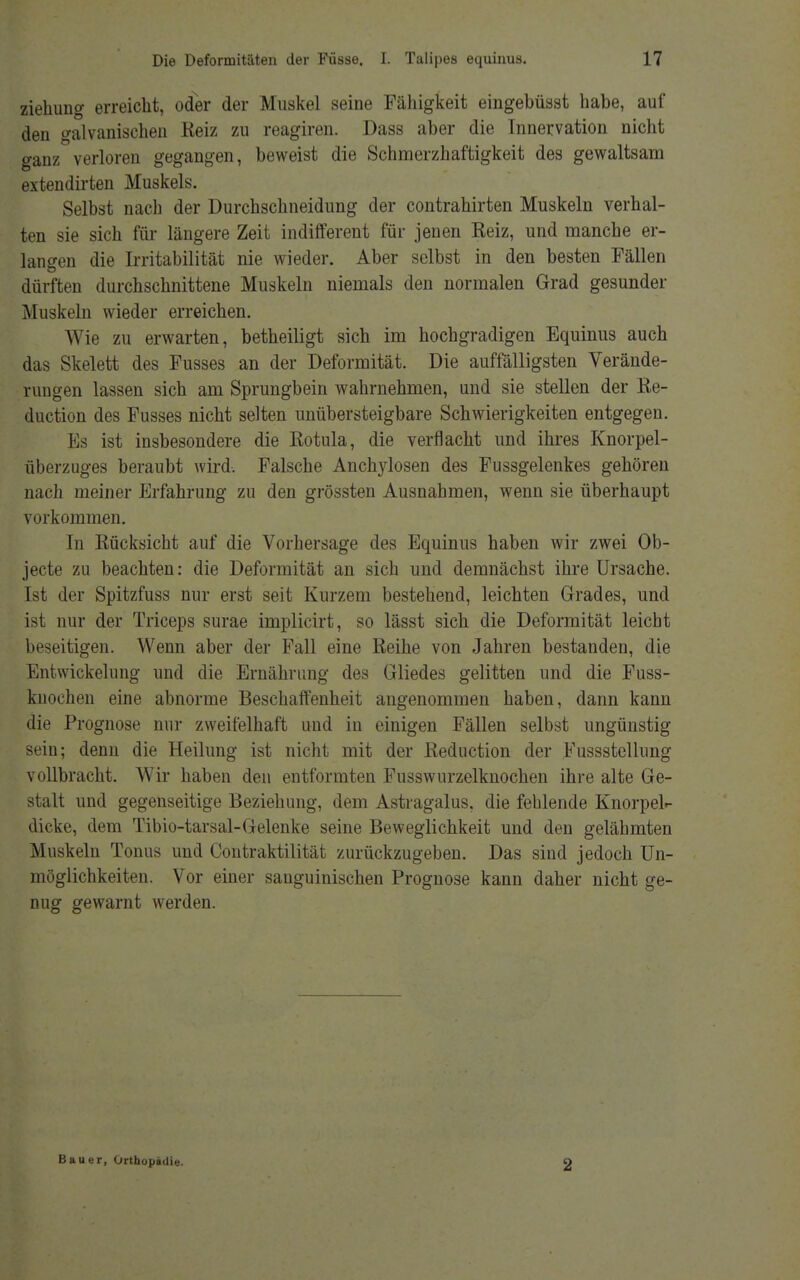 ziehuug erreicht, oder der Muskel seine Fähigkeit eingebüsst habe, auf den galvanischen Reiz zu reagiren. Dass aber die Innervation nicht ganz verloren gegangen, beweist die Schmerzhaftigkeit des gewaltsam extendirten Muskels. Selbst nach der Durchschneidung der contrahirten Muskeln verhal- ten sie sich für längere Zeit indifferent für jenen Reiz, und manche er- langen die Irritabilität nie wieder. Aber selbst in den besten Fällen dürften durchschnittene Muskeln niemals den normalen Grad gesunder Muskeln wieder erreichen. Wie zu erwarten, betheiligt sich im hochgradigen Equinus auch das Skelett des Fusses an der Deformität. Die auffälligsten Verände- rungen lassen sich am Sprungbein wahrnehmen, und sie stellen der Re- duction des Fusses nicht selten unübersteigbare Schwierigkeiten entgegen. Es ist insbesondere die Rotula, die verflacht und ihres Knorpel- überzuges beraubt wird. Falsche Anchylosen des Fussgelenkes gehören nach meiner Erfahrung zu den grössten Ausnahmen, wenn sie überhaupt vorkommen. In Rücksicht auf die Vorhersage des Equinus haben wir zwei Ob- jecte zu beachten: die Deformität an sich und demnächst ihre Ursache. Ist der Spitzfuss nur erst seit Kurzem bestehend, leichten Grades, und ist nur der Triceps surae implicirt, so lässt sich die Deformität leicht beseitigen. Wenn aber der Fall eine Reihe von Jahren bestanden, die Entwicklung und die Ernährung des Gliedes gelitten und die Fuss- knoehen eine abnorme Beschaffenheit angenommen haben, dann kann die Prognose nur zweifelhaft und in einigen Fällen selbst ungünstig sein; denn die Heilung ist nicht mit der Reduction der Fussstellung vollbracht. Wir haben den entformten Fusswurzelknochen ihre alte Ge- stalt und gegenseitige Beziehung, dem Astragalus, die fehlende Knorpel- dicke, dem Tibio-tarsal-Gelenke seine Beweglichkeit und den gelähmten Muskeln Tonus und Contraktilität zurückzugeben. Das sind jedoch Un- möglichkeiten. Vor einer sanguinischen Prognose kann daher nicht ge- nug gewarnt werden. Bauer, Orthopädie. 2