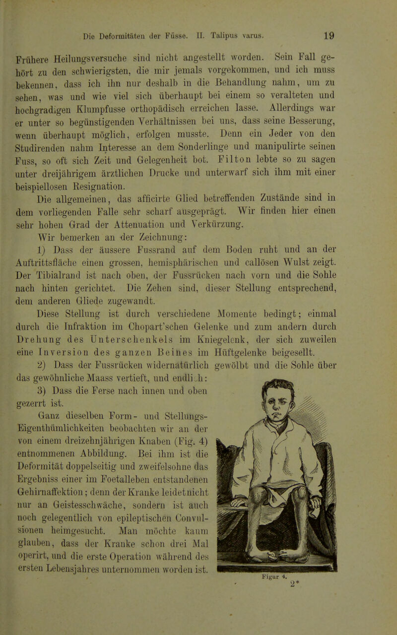 Frühere Heilimgsversuche sind nicht angestellt worden. Sein Fall ge- hört zu den schwierigsten, die mir jemals vorgekommen, und ich muss bekennen, dass ich ihn nur deshalb in die Behandlung nahm, um zu sehen, was und wie viel sich überhaupt bei einem so veralteten und hochgradigen Klumpfusse orthopädisch erreichen lasse. Allerdings war er unter so begünstigenden Verhältnissen bei uns, dass seine Besserung, wenn überhaupt möglich, erfolgen musste. Denn ein Jeder von den Studirenden nahm Interesse an dem Sonderlinge und manipulirte seinen Fuss, so oft sich Zeit und Gelegenheit bot. Filton lebte so zu sagen unter dreijährigem ärztlichen Drucke und unterwarf sich ihm mit einer beispiellosen Resignation. Die allgemeinen, das afficirte Glied betreffenden Zustände sind in dem vorliegenden Falle sehr scharf ausgeprägt. Wir finden hier einen sehr hohen Grad der Attenuation und Verkürzung. Wir bemerken an der Zeichnung: 1) Dass der äussere Fussrand auf dem Boden ruht und an der Auftrittsfläche einen grossen, hemisphärischen und callösen Wulst zeigt. Der Tibialrand ist nach oben, der Fussrücken nach vorn und die Sohle nach hinten gerichtet. Die Zehen sind, dieser Stellung entsprechend, dem anderen Gliede zugewandt. Diese Stellung ist durch verschiedene Momente bedingt; einmal durch die Tnfraktion im Chopart'schen Gelenke und zum andern durch Drehung des Unterschenkels im Kniegelenk, der sich zuweilen eine Inversion des ganzen Beines im Hüftgelenke beigesellt. 2) Dass der Fussrücken widernatürlich gewölbt und die Sohle über das gewöhnliche Maass vertieft, und endli ..h: 3) Dass die Ferse nach innen und oben gezerrt ist. Ganz dieselben Form- und Stellungs- Eigenthümlichkeiten beobachten wir an äer von einem dreizehnjährigen Knaben (Fig. 4) entnommenen Abbildung. Bei ihm ist die Deformität doppelseitig und zweifelsohne das Ergebniss einer im Foetalleben entstandenen Gehirnaffektion; denn der Kranke leidet nicht nur an Geistesschwäche, sondern ist auch noch gelegentlich von epileptischen Convul- sionen heimgesucht. Man möchte kaum glauben, dass der Kranke schon drei Mal operirt, und die erste Operation während des ersten Lebensjahres unternommen worden ist. 2*