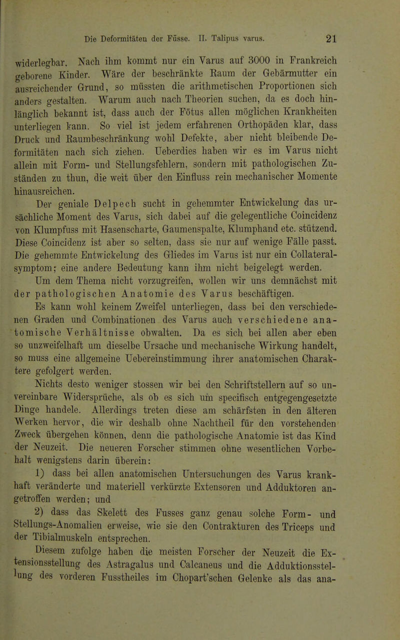 widerlegbar. Nach ihm kommt nur ein Varus auf 3000 in Frankreich geborene Kinder. Wäre der beschränkte Raum der Gebärmutter ein ausreichender Grund, so müssten die arithmetischen Proportionen sich anders gestalten. Warum auch nach Theorien suchen, da es doch hin- länglich bekannt ist, dass auch der Fötus allen möglichen Krankheiten unterliegen kann. So viel ist jedem erfahrenen Orthopäden klar, dass Druck und Raumbeschränkung wohl Defekte, aber nicht bleibende De- formitäten nach sich ziehen. Ueberdies haben wir es im Varus nicht allein mit Form- und Stellungsfehlern, sondern mit pathologischen Zu- ständen zu thun, die weit über den Einfluss rein mechanischer Momente hinausreichen. Der geniale Delpech sucht in gehemmter Entwickelung das ur- sächliche Moment des Varus, sich dabei auf die gelegentliche Coincidenz von Klumpfuss mit Hasenscharte, Gaumenspalte, Klumphand etc. stützend. Diese Coincidenz ist aber so selten, dass sie nur auf wenige Fälle passt. Die gehemmte Entwickelung des Gliedes im Varus ist nur ein Collateral- symptom; eine andere Bedeutung kann ihm nicht beigelegt werden. Um dem Thema nicht vorzugreifen, wollen wir uns demnächst mit der pathologischen Anatomie des Varus beschäftigen. Es kann wohl keinem Zweifel unterliegen, dass bei den verschiede- nen Graden und Combinationen des Varus auch verschiedene ana- tomische Verhältnisse obwalten. Da es sich bei allen aber eben so unzweifelhaft um dieselbe Ursache und mechanische Wirkung handelt, so muss eine allgemeine Uebereinstimmung ihrer anatomischen Charak- tere gefolgert werden. Nichts desto weniger stossen wir bei den Schriftstellern auf so un- vereinbare Widersprüche, als ob es sich um specifisch entgegengesetzte Dinge handele. Allerdings treten diese am schärfsten in den älteren Werken hervor, die wir deshalb ohne Nachtheil für den vorstehenden Zweck übergehen können, denn die pathologische Anatomie ist das Kind der Neuzeit. Die neueren Forscher stimmen ohne wesentlichen Vorbe- halt wenigstens darin überein: 1) dass bei allen anatomischen Untersuchungen des Varus krank- haft veränderte und materiell verkürzte Extensoren und Adduktoren an- getroffen werden; und 2) dass das Skelett des Fusses ganz genau solche Form- und Stellungs-Anomalien erweise, wie sie den Contrakturen des Triceps und der Tibialmuskeln entsprechen. Diesem zufolge haben die meisten Forscher der Neuzeit die Ex- tensionsstellung des Astragalus und Calcaneus und die Adduktionsstel- lung des vorderen Fusstheiles im Chopart'schen Gelenke als das ana-
