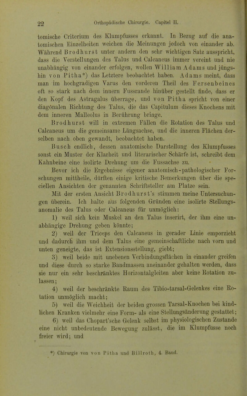 tomische Criterium des Klumpfusses erkannt. In Bezug auf die ana- tomischen Einzelheiten weichen die Meinungen jedoch von einander ab. Während Brodhurst unter andern den sehr wichtigen Satz ausspricht, dass die Verstellungen des Talus und Calcaneus immer vereint und nie unabhängig von einander erfolgen, wollen William Adams und jüngs- hin von Pitha*) das Letztere beobachtet haben. Adams meint, dass man im hochgradigen Varus den vorderen Theil des Fersenbeines oft so stark nach dem innern Fussrande hinüber gestellt finde, dass er den Kopf des Astragalus überrage, und von Pitha spricht von einer diagonalen Eichtling des Talus, die das Capitulum dieses Knochens mit dem inneren Malleolus in Berührung bringe. Brodhurst will in extremen Fällen die Rotation des Talus und Calcaneus um die gemeinsame Längsachse, und die inneren Flächen der- selben nach oben gewandt, beobachtet haben. Busch endlich, dessen anatomische Darstellung des Klumpfusses sonst ein Muster der Klarheit und literarischer Schärfe ist, schreibt dem Kahnbeine eine isolirte Drehung um die Fussachse zu. Bevor ich die Ergebnisse eigener anatomisch-pathologischer For- schungen mittheile, dürften einige kritische Bemerkungen über die spe- ciellen Ansichten der genannten Schriftsteller am Platze sein. Mit der ersten Ansicht Brodhur st's stimmen meine Untersuchun- gen überein. Ich halte aus folgenden Gründen eine isolirte Stellungs- anomalie des Talus oder Calcaneus für unmöglich: 1) weil sich kein Muskel an den Talus inserirt, der ihm eine un- abhängige Drehung geben könnte; 2) weil der Triceps den Calcaneus in gerader Linie emporzieht und dadurch ihm und dem Talus eine gemeinschaftliche nach vorn und unten geneigte, das ist Extensionsstellung, giebt; 3) weil beide mit unebenen Verbindungsflächen in einander greifen und diese durch so starke Bandmassen aneinander gehalten werden, dass sie nur ein sehr beschränktes Horizontalgleiten aber keine Rotation zu- lassen ; 4) weil der beschränkte Raum des Tibio-tarsal-Gelenkes eine Ro- tation unmöglich macht; 5) weil die Weichheit der beiden grossen Tarsal-Knochen bei kind- lichen Kranken vielmehr eine Form- als eine Stellungsänderung gestattet; 6) weil das Chopart'sche Gelenk selbst im physiologischen Zustande eine nicht unbedeutende Bewegung zulässt, die im Klumpfusse noch freier wird; und *) Chirurgie von von Pitha und Billroth, 4. Baud.