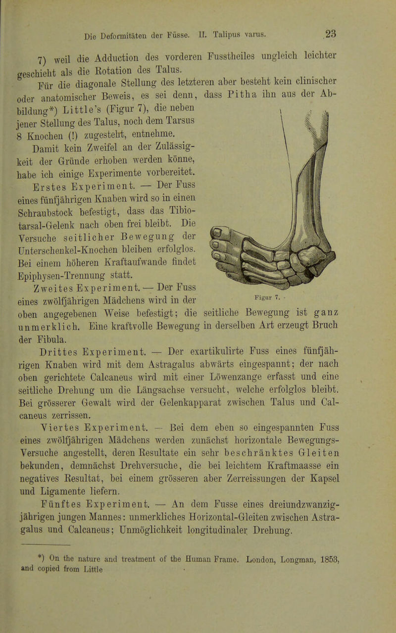 7) weil die Adduction des vorderen Fusstheiles ungleich leichter geschieht als die Rotation des Talus. Für die diagonale Stellung des letzteren aber besteht kein clinischer oder anatomischer Beweis, es sei denn, dass Pitha ihn aus der Ab- bildung*) Little's (Figur 7), die neben jener Stellung des Talus, noch dem Tarsus 8 Knochen (!) zugesteht, entnehme. Damit kein Zweifel an der Zulässig- keit der Gründe erhoben werden könne, habe ich einige Experimente vorbereitet. Erstes Experiment. — Der Fuss eines fünfjährigen Knaben wird so in einen Schraubstock befestigt, dass das Tibio- tarsal-Gelenk nach oben frei bleibt. Die Versuche seitlicher Bewegung der Unterschenkel-Knochen bleiben erfolglos. Bei einem höheren Kraftaufwande findet Epiphysen-Trennung statt. Zweites Experiment. — Der Fuss eines zwölfjährigen Mädchens wird in der oben angegebenen Weise befestigt; die seitliche Bewegung ist ganz unmerklich. Eine kraftvolle Bewegung in derselben Art erzeugt Bruch der Fibula. Drittes Experiment. — Der exartikulirte Fuss eines fünfjäh- rigen Knaben wird mit dem Astragalus abwärts eingespannt; der nach oben gerichtete Calcaneus wird mit einer Löwenzange erfasst und eine seitliche Drehung um die Längsachse versucht, welche erfolglos bleibt. Bei grösserer Gewalt wird der Gelenkapparat zwischen Talus und Cal- caneus zerrissen. Viertes Experiment. — Bei dem eben so eingespannten Fuss eines zwölfjährigen Mädchens werden zunächst horizontale Bewegungs- Versuche angestellt, deren Resultate ein sehr beschränktes Gleiten bekunden, demnächst Drehversuche, die bei leichtem Kraftmaasse ein negatives Resultat, bei einem grösseren aber Zerreissungen der Kapsel und Ligamente liefern. Fünftes Experiment. — An dem Fusse eines dreiundzwanzig- jährigen jungen Mannes: unmerkliches Horizontal-Gleiten zwischen Astra- galus und Calcaneus; Unmöglichkeit longitudinaler Drehung. Figur 7. *) On the nature and treatment of the Human Frame. London, Longman, 1853, and copied from Little