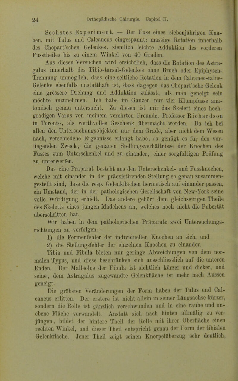 Sechstes Experiment. — Der Fuss eines siebenjährigen Kna- ben, mit Talus und Calcaneus eingespannt: mässige Rotation innerhalb des Chopart'schen Gelenkes, ziemlich leichte Adduktion des vorderen Fusstheiles bis zu einem Winkel von 40 Graden. Aus diesen Versuchen wird ersichtlich, dass die Rotation des Astra- galus innerhalb des Tibio-tarsal-Gelenkes ohne Bruch oder Epiphysen- Trennung unmöglich, dass eine seitliche Rotation in dem Calcaneo-talus- Gelenke ebenfalls unstatthaft ist, dass dagegen das Chopart'sche Gelenk eine grössere Drehung und Adduktion zulässt, als man geneigt sein möchte anzunehmen. Ich habe im Ganzen nur vier Klumpfüsse ana- tomisch genau untersucht. Zu diesen ist mir das Skelett eines hoch- gradigen Varus von meinem verehrten Freunde, Professor Richardson in Toronto, als werthvolles Geschenk Übermacht worden. Da ich bei allen den Untersuchungsobjekten nur dem Grade, aber nicht dem Wesen nach, verschiedene Ergebnisse erlangt habe, so genügt es für den vor- liegenden Zweck, die genauen Stellungsverhältnisse der Knochen des Fusses zum Unterschenkel und zu einander, einer sorgfältigen Prüfung zu unterwerfen. Das eine Präparat besteht aus den Unterschenkel- und Fussknochen, welche mit einander in der präexistirenden Stellung so genau zusammen- gestellt sind, dass die resp. Gelenkflächen hermetisch auf einander passen, ein Umstand, der in der pathologischen Gesellschaft von New-York seine volle Würdigung erhielt. Das andere gehört dem gleichseitigen Theile des Skeletts eines jungen Mädchens an, welches noch nicht die Pubertät überschritten hat. Wir haben in dem pathologischen Präparate zwei Untersuchungs- richtungen zu verfolgen: 1) die Formenfehler der individuellen Knochen an sich, und 2) die Stellungsfehler der einzelnen Knochen zu einander. Tibia und Fibula bieten nur geringe Abweichungen von dem nor- malen Typus, und diese beschränken sich ausschliesslich auf die unteren Enden. Der Malleolus der Fibula ist sichtlich kürzer und dicker, und seine, dem Astragalus zugewandte Gelenkfläche ist mehr nach Aussen geneigt. Die gröbsten Veränderungen der Form haben der Talus und Cal- caneus erlitten. Der erstere ist nicht allein in seiner Längsachse kürzer, sondern die Rolle ist gänzlich verschwunden und in eine rauhe und un- ebene Fläche verwandelt. Anstatt sich nach hinten allmäüg zu ver- jüngen, bildet der hintere Theil der Rolle mit ihrer Oberfläche einen rechten Winkel, und dieser Theil entspricht genau der Form der tibialen Gelenkfläche. Jener Theil zeigt seinen Knorpelüberzug sehr deutlich,