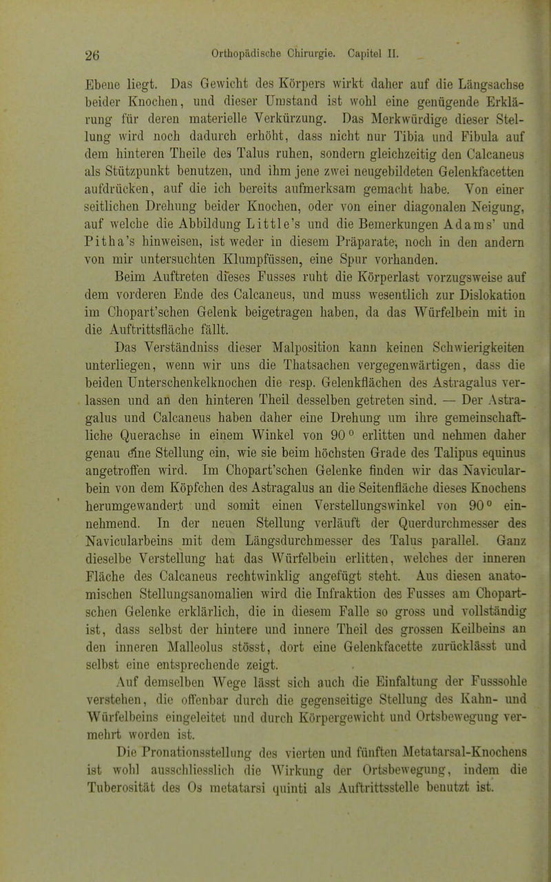 Ebene liegt. Das Gewicht des Körpers wirkt daher auf die Längsachse beider Knochen, und dieser Umstand ist wohl eine genügende Erklä- rung für deren materielle Verkürzung. Das Merkwürdige dieser Stel- lung wird noch dadurch erhöht, dass nicht nur Tibia und Fibula auf dem hinteren Theile des Talus ruhen, sondern gleichzeitig den Calcaneus als Stützpunkt benutzen, und ihm jene zwei neugebildeten Gelenkfacetten aufdrücken, auf die ich bereits aufmerksam gemacht habe. Von einer seitlichen Drehung beider Knochen, oder von einer diagonalen Neigung, auf welche die Abbildung Little's und die Bemerkungen Adams' und Pitha's hinweisen, ist weder in diesem Präparate-, noch in den andern von mir untersuchten Klumpfüssen, eine Spur vorhanden. Beim Auftreten dieses Fusses ruht die Körperlast vorzugsweise auf dem vorderen Ende des Calcaneus, und muss wesentlich zur Dislokation im Chopart'schen Gelenk beigetragen haben, da das Würfelbein mit in die Auftrittsfläche fällt. Das Verständniss dieser Malposition kann keinen Schwierigkeiten unterliegen, wenn wir uns die Thatsachen vergegenwärtigen, dass die beiden Unterschenkelknochen die resp. Gelenkflächen des Astragalus ver- lassen und an den hinteren Theil desselben getreten sind. — Der Astra- galus und Calcaneus haben daher eine Drehung um ihre gemeinschaft- liche Querachse in einem Winkel von 900 erlitten und nehmen daher genau eine Stellung ein, wie sie beim höchsten Grade des Talipus equinus angetroffen wird. Im Chopart'schen Gelenke finden wir das Navicular- bein von dem Köpfchen des Astragalus an die Seitenfläche dieses Knochens herumgewander.t und somit einen Verstellungswinkel von 90° ein- nehmend. In der neuen Stellung verläuft der Querdurchmesser des Navicularbeins mit dem Längsdurchmesser des Talus parallel. Ganz dieselbe Verstellung hat das Würfelbeiu erlitten, welches der inneren Fläche des Calcaneus rechtwinklig angefügt steht. Aus diesen anato- mischen Stellungsanomalien wird die Infraktion des Fusses am Chopart- schen Gelenke erklärlich, die in diesem Falle so gross und vollständig ist, dass selbst der hintere und innere Theil des grossen Keilbeins an den inneren Malleolus stösst, dort eine Gelenkfacette zurücklässt und selbst eine entsprechende zeigt. Auf demselben Wege lässt sich auch die Einfaltung der Fusssohle verstehen, die offenbar durch die gegenseitige Stellung des Kahn- und Würfelbeins eingeleitet und durch Körpergewicht und Ortsbewegung ver- mehrt worden ist. Die Pronationsstellung des vierten und fünften Metatarsal-Knochens ist wohl ausschliesslich die Wirkung der Ortsbewegung, indem die Tuberosität des Os metatarsi quinti als Auftrittsstelle benutzt ist.