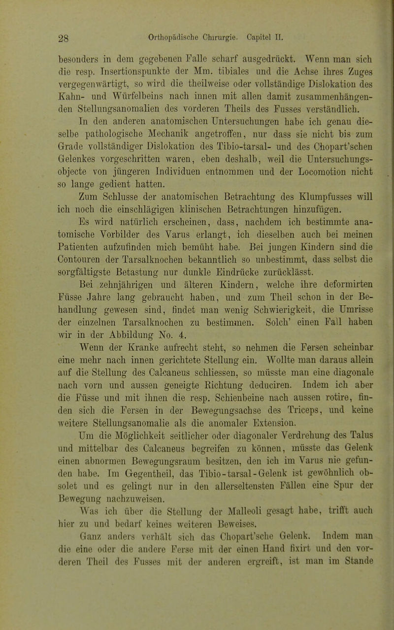 besonders in dem gegebenen Falle scharf ausgedrückt. Wenn man sich die resp. Tnsertionspunkte der Mm. tibiales und die Achse ihres Zuges vergegenwärtigt, so wird die theilweise oder vollständige Dislokation des Kahn- und Würfelbeins nach innen mit allen damit zusammenhängen- den Stellungsanomalien des vorderen Theils des Fusses verständlich. In den anderen anatomischen Untersuchungen habe ich genau die- selbe pathologische Mechanik angetroffen, nur dass sie nicht bis zum Grade vollständiger Dislokation des Tibio-tarsal- und des Chopart'schen Gelenkes vorgeschritten waren, eben deshalb, weil die Untersuchungs- objecte von jüngeren Individuen entnommen und der Locomotion nicht so lange gedient hatten. Zum Schlüsse der anatomischen Betrachtung des Klumpfusses will ich noch die einschlägigen klinischen Betrachtungen hinzufügen. Es wird natürlich erscheinen, dass, nachdem ich bestimmte ana- tomische Vorbilder des Varus erlangt, ich dieselben auch bei meinen Patienten aufzufinden mich bemüht habe. Bei jungen Kindern sind die Contouren der Tarsalknochen bekanntlich so unbestimmt, dass selbst die sorgfältigste Betastung nur dunkle Eindrücke zurücklässt. Bei zehnjährigen und älteren Kindern, welche ihre deformirten Füsse Jahre lang gebraucht haben, und zum Theil schon in der Be- handlung gewesen sind, findet man wenig Schwierigkeit, die Umrisse der einzelnen Tarsalknochen zu bestimmen. Solch' einen Fall haben wir in der Abbildung No. 4. Wenn der Kranke aufrecht steht, so nehmen die Fersen scheinbar eine mehr nach innen gerichtete Stellung ein. Wollte man daraus allein auf die Stellung des Calcaneus schliessen, so müsste man eine diagonale nach vorn und aussen geneigte Richtung deduciren. Indem ich aber die Füsse und mit ihnen die resp. Schienbeine nach aussen rotire, fin- den sich die Fersen in der Bewegungsachse des Triceps, und keine weitere Stellungsanomalie als die anomaler Extension. Um die Möglichkeit seitlicher oder diagonaler Verdrehung des Talus und mittelbar des Calcaneus begreifen zu können, müsste das Gelenk einen abnormen Bewegungsraum besitzen, den ich im Varus nie gefun- den habe. Im Gegen theil, das Tibio-tarsal-Gelenk ist gewöhnlich ob- solet und es gelingt nur in den allerseltensten Fällen eine Spur der Bewegung nachzuweisen. Was ich über die Stellung der Malleoli gesagt habe, trifft auch hier zu und bedarf keines weiteren Beweises. Ganz anders verhält sich das Chopart'sche Gelenk. Indem man die eine oder die andere Ferse mit der einen Hand fixirt und den vor- deren Theil des Fusses mit der anderen ergreift, ist man im Stande