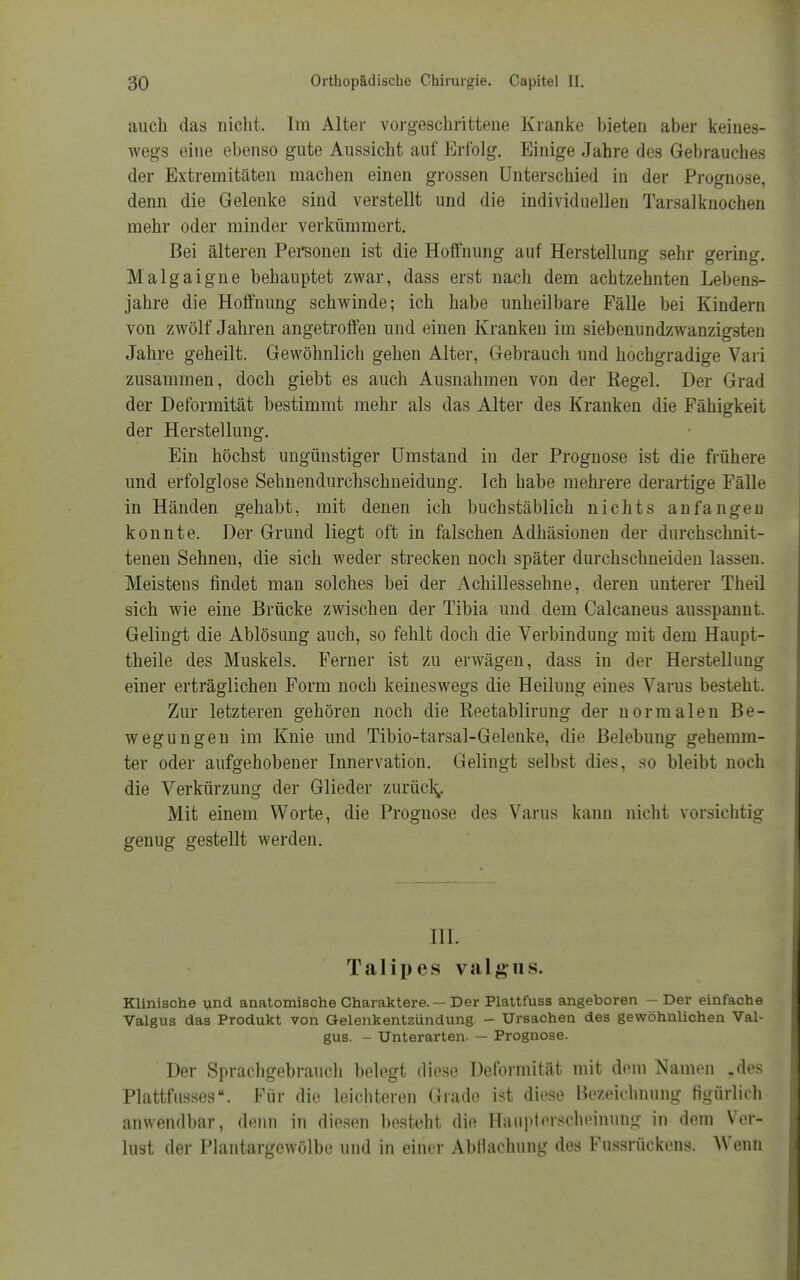 auch das nicht. Im Alter vorgeschrittene Kranke bieten aber keines- wegs eine ebenso gute Aussicht auf Erfolg. Einige Jahre des Gebrauches der Extremitäten machen einen grossen Unterschied in der Prognose, denn die Gelenke sind verstellt und die individuellen Tarsalknochen mehr oder minder verkümmert. Bei älteren Personen ist die Hoffnung auf Herstellung sehr gering. Malgaigne behauptet zwar, dass erst nach dem achtzehnten Lebens- jahre die Hoffnung schwinde; ich habe unheilbare Fälle bei Kindern von zwölf Jahren angetroffen und einen Kranken im siebenundzwanzigsten Jahre geheilt. Gewöhnlich gehen Alter, Gebrauch und hochgradige Vari zusammen, doch giebt es auch Ausnahmen von der Regel. Der Grad der Deformität bestimmt mehr als das Alter des Kranken die Fähigkeit der Herstellung. Ein höchst ungünstiger Umstand in der Prognose ist die frühere und erfolglose Sehnendurchschneidung. Ich habe mehrere derartige Fälle in Händen gehabt, mit denen ich buchstäblich nichts anfangen konnte. Der Grund liegt oft in falschen Adhäsionen der durchschnit- tenen Sehnen, die sich weder strecken noch später durchschneiden lassen. Meistens findet man solches bei der Achillessehne, deren unterer Theil sich wie eine Brücke zwischen der Tibia und dem Calcaneus ausspannt. Gelingt die Ablösung auch, so fehlt doch die Verbindung mit dem Haupt- theile des Muskels. Ferner ist zu erwägen, dass in der Herstellung einer erträglichen Form noch keineswegs die Heilung eines Varus besteht. Zur letzteren gehören noch die Reetablirung der normalen Be- wegungen im Knie und Tibio-tarsal-Gelenke, die Belebung gehemm- ter oder aufgehobener Innervation. Gelingt selbst dies, so bleibt noch die Verkürzung der Glieder zurück,. Mit einem Worte, die Prognose des Varus kann nicht vorsichtig genug gestellt werden. III. Talipes valgus. Klinische und anatomische Charaktere. — Der Plattfuss angeboren - Der einfache Valgus das Produkt von Gelenkentzündung. - Ursachen des gewöhnlichen Val- gus. - Unterarten- — Prognose. Der Sprachgebrauch belegt diese Deformität mit dem Namen ,des Plattfusses. Für die leichteren Grade ist diese Bezeichnung figürlich anwendbar, denn in diesen besteht die Hanpterscheinung in dem Ver- lust der Plantargewölbe und in einer Abfiachung des Fussrückens. Wenn