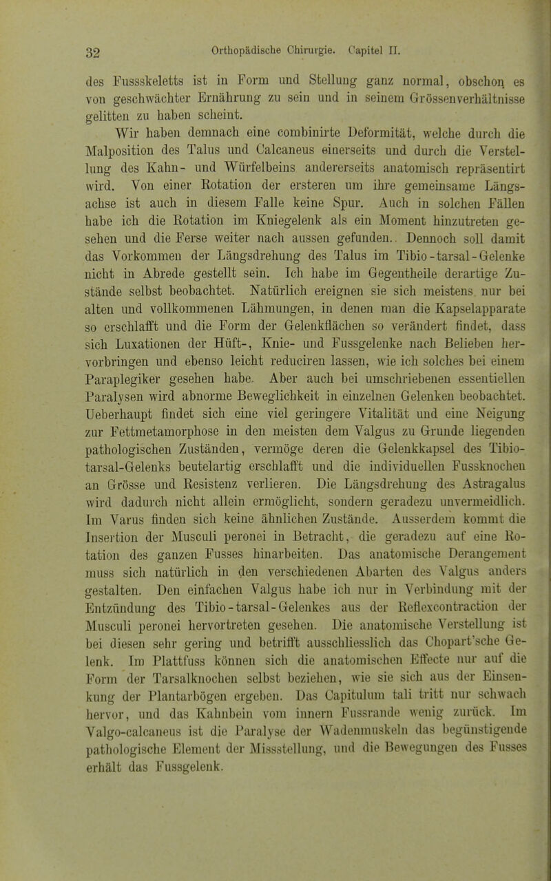 des Fussskeletts ist in Form und Stellung ganz normal, obschon. es von geschwächter Ernährung zu sein und in seinem Grössenverhältnisse gelitten zu haben scheint. Wir haben demnach eine combinirte Deformität, welche durch die Malposition des Talus und Calcaneus einerseits und durch die Verstel- lung des Kahn- und Würfelbeins andererseits anatomisch repräsentirt wird. Von einer Kotation der ersteren um ihre gemeinsame Längs- achse ist auch in diesem Falle keine Spur. Auch in solchen Fällen habe ich die Rotation im Kniegelenk als ein Moment hinzutreten ge- sehen und die Ferse weiter nach aussen gefunden.. Dennoch soll damit das Vorkommen der Längsdrehung des Talus im Tibio-tarsal-Gelenke nicht in Abrede gestellt sein. Ich habe im Gegentheile derartige Zu- stände selbst beobachtet. Natürlich ereignen sie sich meistens nur bei alten und vollkommenen Lähmungen, in denen man die Kapselapparate so erschlafft und die Form der Gelenkflächen so verändert findet, dass sich Luxationen der Hüft-, Knie- und Fussgelenke nach Belieben her- vorbringen und ebenso leicht reduciren lassen, wie ich solches bei einem Paraplegiker gesehen habe. Aber auch bei umschriebenen essentiellen Paralysen wird abnorme Beweglichkeit in einzelnen Gelenken beobachtet. Ueberhaupt findet sich eine viel geringere Vitalität und eine Neigung zur Fettmetamorphose in den meisten dem Valgus zu Grunde liegenden pathologischen Zuständen, vermöge deren die Gelenkkapsel des Tibio- tarsal-Gelenks beutelartig erschlafft und die individuellen Fussknochen an Grösse und Resistenz verlieren. Die Längsdrehung des Astragalus wird dadurch nicht allein ermöglicht, sondern geradezu unvermeidlich. Im Varus finden sich keine ähnlichen Zustände. Ausserdem kommt die Insertion der Musculi peronei in Betracht, die geradezu auf eine Ro- tation des ganzen Fusses hinarbeiten. Das anatomische Derangement muss sich natürlich in den verschiedenen Abarten des Valgus anders gestalten. Den einfachen Valgus habe ich nur in Verbindung mit der Entzündung des Tibio-tarsal-Gelenkes aus der Reflexcontraction der Musculi peronei hervortreten gesehen. Die anatomische Verstellung ist bei diesen sehr gering und betrifft ausschliesslich das Chopart'sche Ge- lenk. Im Plattfuss können sich die anatomischen Effecte nur auf die Form der Tarsalknochen selbst beziehen, wie sie sich aus der Einsen- kung der Plantarbögen ergeben. Das Capitulum tali tritt nur schwach hervor, und das Kahnbein vom iunern Fussrande wenig zurück. Im Valgo-calcaneus ist die Paralyse der Wadeumuskeln das begünstigende pathologische Element der Miss3tellung, und die Bewegungen des Fusses erhält das Fussgelenk.