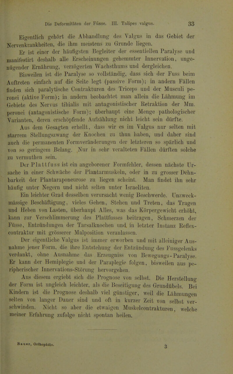 Eigentlich gehört die Abhandlung des Valgus in das Gebiet der Nervenkrankheiten, die ihm meistens zu Grunde liegen. Er ist einer der häufigsten Begleiter der essentiellen Paralyse und manifestirt deshalb alle Erscheinungen gehemmter Innervation, unge- nügender Ernährung, verzögerten Wachsthums und dergleichen. Bisweilen ist die Paralyse so vollständig, dass sich der Fuss beim Auftreten einfach auf die Seite legt (passive Form); in andern Fällen finden sich paralytische Contrakturen des Triceps und der Musculi pe- ronei (aktive Form); in andern beobachtet man allein die Lähmung im Gebiete des Nervus tibialis mit antagonistischer Eetraktion der Mm. peronei (antagonistische Form); überhaupt eine Menge pathologischer Varianten, deren erschöpfende Aufzählung nicht leicht sein dürfte. Aus dem Gesagten erhellt, dass wir es im Valgus nur selten mit starrem Stellungszwang der Knochen zu thun haben, und daher sind auch die permanenten Formveränderungen der letzteren so spärlich und von so geringem Belang. Nur in sehr veralteten Fällen dürften solche zu vermuthen sein. Der Plattfuss ist ein angeborener Formfehler, dessen nächste Ur- sache in einer Schwäche der Plantarmuskeln, oder in zu grosser Dehn- barkeit der Plantaraponeurose zu liegen scheint. Man findet ihn sehr häufig unter Negern und nicht selten unter Israeliten. Ein leichter Grad desselben verursacht wenig Beschwerde. Unzweck- mässige Beschäftigung, vieles Gehen, Stehen und Treten, das Tragen und Heben von Lasten, überhaupt Alles, was das Körpergewicht erhöht, kann zur Verschlimmerung des Plattfusses beitragen, Schmerzen der Füsse, Entzündungen der Tarsalknochen und in letzter Instanz Reflex- contraktur mit grösserer Malposition veranlassen. Der eigentliche Valgus ist immer erworben und mit alleiniger Aus- nahme jener Form, die ihre Entstehung der Entzündung des Fussgelenks verdankt, ohne Ausnahme das Erzeugniss von Bewegungs- Paralyse. Er kann der Hemiplegie und der Paraplegie folgen, bisweilen aus pe- ripherischer Innervations-Störung hervorgehen. Aus diesem ergiebt sich die Prognose von selbst. Die Herstellung der Form ist ungleich leichter, als die Beseitigung des Grundübels. Bei Kindern ist die Prognose deshalb viel günstiger, weil die Lähmungen selten von langer Dauer sind und oft in kurzer Zeit von selbst ver- schwinden. Nicht so aber die etwaigen Muskelcontrakturen, welche meiner Erfahrung zufolge nicht spontan heilen. Bauar, Orthopädie. 3