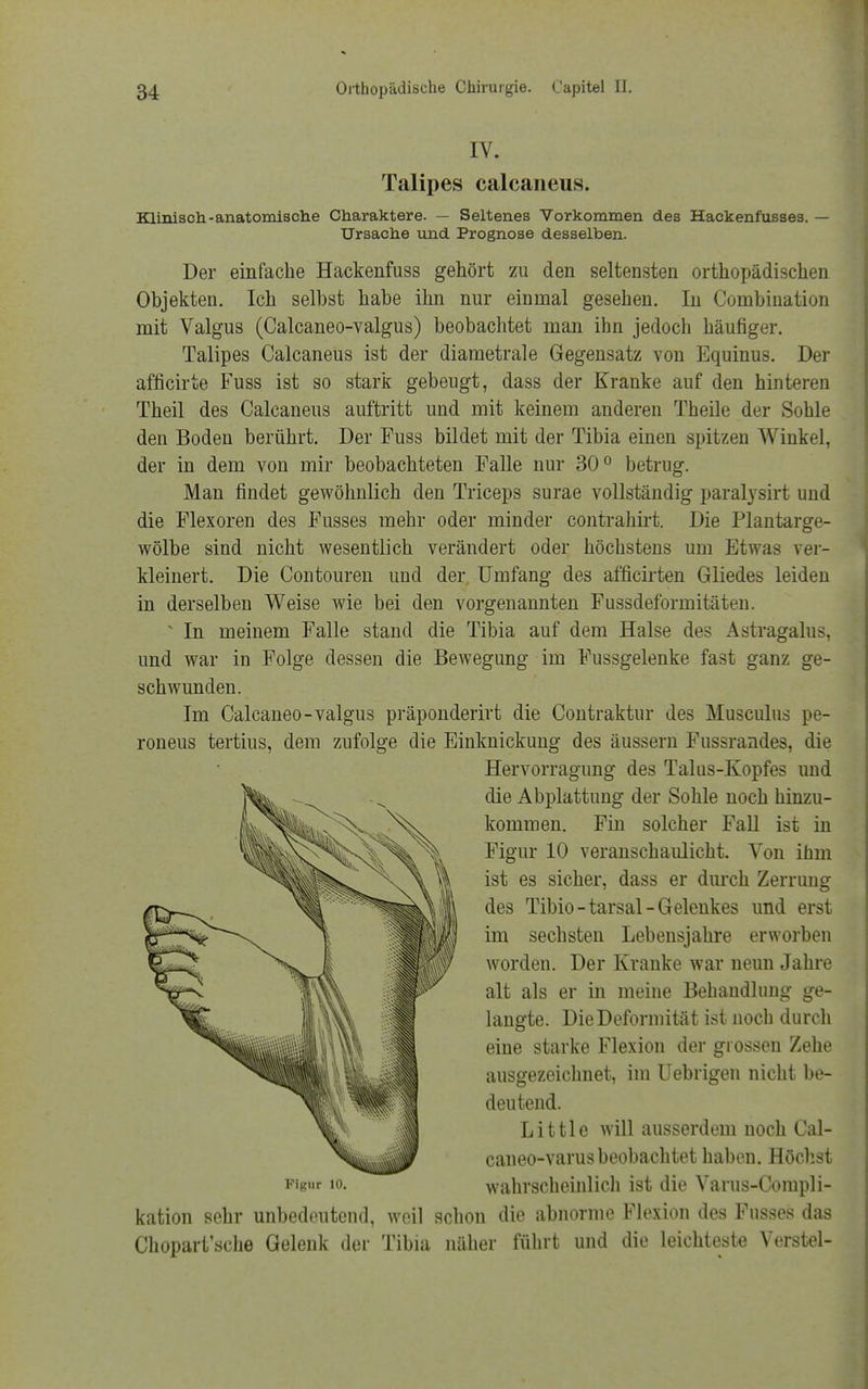 IV. Talipes calcaneus. Klinisch-anatomische Charaktere. — Seltenes Vorkommen des Hackenfusses. — Ursache und Prognose desselben. Der einfache Hackenfuss gehört zu den seltensten orthopädischen Objekten. Ich selbst habe ihn nur einmal gesehen. In Combination mit Valgus (Calcaneo-valgus) beobachtet man ihn jedoch häufiger. Talipes Calcaneus ist der diametrale Gegensatz von Equinus. Der afficirte Fuss ist so stark gebeugt, dass der Kranke auf den hinteren Theil des Calcaneus auftritt und mit keinem anderen Theile der Sohle den Boden berührt. Der Fuss bildet mit der Tibia einen spitzen Winkel, der in dem von mir beobachteten Falle nur 30° betrug. Man findet gewöhnlich den Triceps surae vollständig paralysirt und die Flexoren des Fusses mehr oder minder contrahirt. Die Plantarge- wölbe sind nicht wesentlich verändert oder höchstens um Etwas ver- kleinert. Die Contouren und der, Umfang des afficirten Gliedes leiden in derselben Weise wie bei den vorgenannten Fussdeformitäten. * In meinem Falle stand die Tibia auf dem Halse des Astragalus, und war in Folge dessen die Bewegung im Eussgelenke fast ganz ge- schwunden. Im Calcaneo-valgus präponderirt die Contraktur des Musculus pe- roneus tertius, dem zufolge die Einknickung des äussern F'ussrandes, die kation sehr unbedeutend, weil schon die abnorme Flexion des Fusses das Chopart'sche Gelenk der Tibia näher führt und die leichteste Verstel- Hervorragung des Talus-Kopfes und die Abplattung der Sohle noch hinzu- kommen. Fin solcher Fall ist in Figur 10 veranschaulicht. Von ihm ist es sicher, dass er durch Zerrung des Tibio-tarsal-Gelenkes und erst im sechsten Lebensjahre erworben worden. Der Kranke war neun Jahre alt als er in meine Behandlung ge- langte. Die Deformität ist noch durch eine starke Flexion der grossen Zehe ausgezeichnet, im Uebrigen nicht be- deutend. Figur 10. Little will ausserdem noch Cal- caneo-varus beobachtet haben. Höchst wahrscheinlich ist die Varus-Compli-