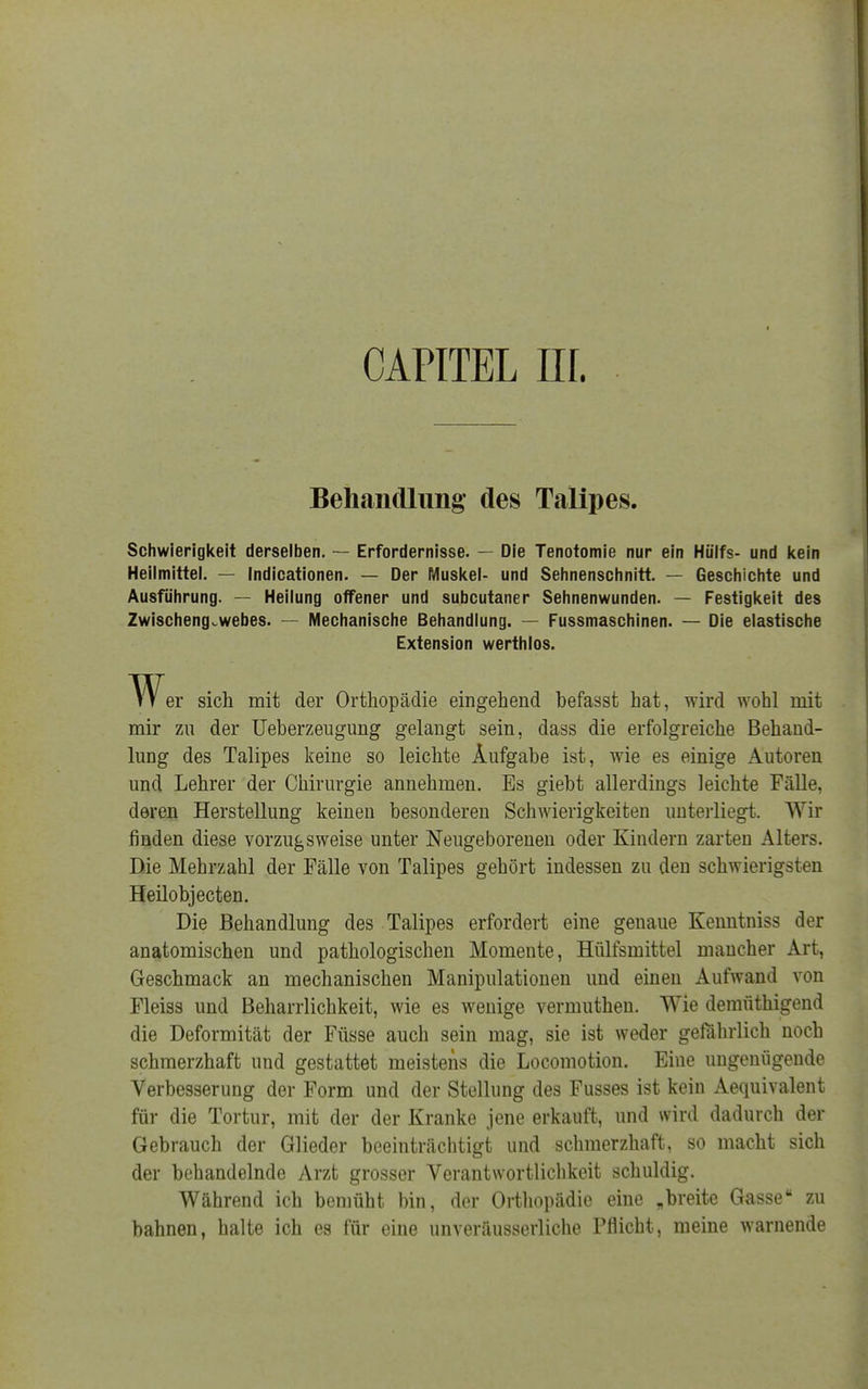 CAPITEL HL Behandlung des Talipes. Schwierigkeit derselben. — Erfordernisse. — Die Tenotomie nur ein Hülfs- und kein Heilmittel. — Indicationen. — Der Muskel- und Sehnenschnitt. — Geschichte und Ausführung. — Heilung offener und subcutaner Sehnenwunden. — Festigkeit des Zwischeng.webes. — Mechanische Behandlung. — Fussmaschinen. — Die elastische Extension werthlos. er sich mit der Orthopädie eingehend befasst hat, wird wohl mit mir zu der Ueberzeugung gelangt sein, dass die erfolgreiche Behand- lung des Talipes keine so leichte Aufgabe ist, wie es einige Autoren und Lehrer der Chirurgie annehmen. Es giebt allerdings leichte Fälle, deren Herstellung keinen besonderen Schwierigkeiten unterliegt. Wir finden diese vorzugsweise unter Neugeborenen oder Kindern zarten Alters. Die Mehrzahl der Fälle von Talipes gehört indessen zu den schwierigsten Heilobjecten. Die Behandlung des Talipes erfordert eine genaue Kenntniss der anatomischen und pathologischen Momente, Hülfsmittel mancher Art, Geschmack an mechanischen Manipulationen und einen Aufwand von Fleiss und Beharrlichkeit, wie es wenige vermuthen. Wie demüthigend die Deformität der Füsse auch sein mag, sie ist weder gefährlich noch schmerzhaft und gestattet meistens die Locomotion. Eine ungenügende Verbesserung der Form und der Stellung des Fusses ist kein Aequivalent für die Tortur, mit der der Kranke jene erkauft, und wird dadurch der Gebrauch der Glieder beeinträchtigt und schmerzhaft, so macht sich der behandelnde Arzt grosser Verantwortlichkeit schuldig. Während ich bemüht bin, der Orthopädie eine „breite Gasse zu bahnen, halte ich es für eine unveräusserliche Pflicht, meine warnende