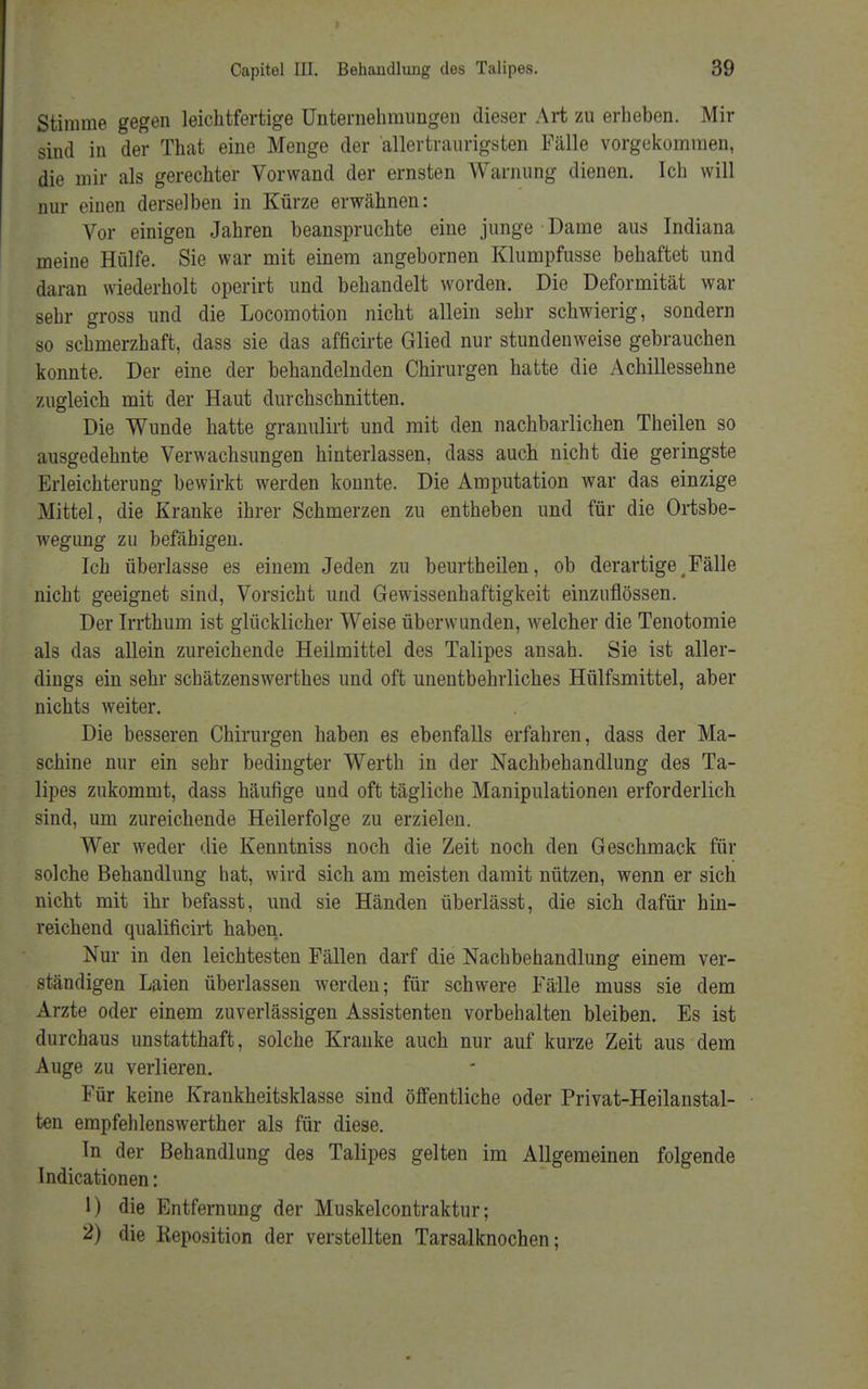 Stimme gegen leichtfertige Unternehmungen dieser Art zu erheben. Mir sind in der That eine Menge der allertraurigsten Fälle vorgekommen, die mir als gerechter Vorwand der ernsten Warnung dienen. Ich will nur einen derselben in Kürze erwähnen: Vor einigen Jahren beanspruchte eine junge Dame aus Indiana meine Hülfe. Sie war mit einem angebornen Klumpfusse behaftet und daran wiederholt operirt und behandelt worden. Die Deformität war sehr gross und die Locomotion nicht allein sehr schwierig, sondern so schmerzhaft, dass sie das afficirte Glied nur stundenweise gebrauchen konnte. Der eine der behandelnden Chirurgen hatte die Achillessehne zugleich mit der Haut durchschnitten. Die Wunde hatte granulirt und mit den nachbarlichen Theilen so ausgedehnte Verwachsungen hinterlassen, dass auch nicht die geringste Erleichterung bewirkt werden konnte. Die Amputation war das einzige Mittel, die Kranke ihrer Schmerzen zu entheben und für die Ortsbe- wegung zu befähigen. Ich überlasse es einem Jeden zu beurtheilen, ob derartige ( Fälle nicht geeignet sind, Vorsicht und Gewissenhaftigkeit einzuflössen. Der Irrthum ist glücklicher Weise überwunden, welcher die Tenotomie als das allein zureichende Heilmittel des Talipes ansah. Sie ist aller- dings ein sehr schätzenswerthes und oft unentbehrliches Hülfsmittel, aber nichts weiter. Die besseren Chirurgen haben es ebenfalls erfahren, dass der Ma- schine nur ein sehr bedingter Werth in der Nachbehandlung des Ta- lipes zukommt, dass häufige und oft tägliche Manipulationen erforderlich sind, um zureichende Heilerfolge zu erzielen. Wer weder die Kenntniss noch die Zeit noch den Geschmack für solche Behandlung hat, wird sich am meisten damit nützen, wenn er sich nicht mit ihr befasst, und sie Händen überlässt, die sich dafür hin- reichend qualificirt haben. Nur in den leichtesten Fällen darf die Nachbehandlung einem ver- ständigen Laien überlassen werden; für schwere Fälle muss sie dem Arzte oder einem zuverlässigen Assistenten vorbehalten bleiben. Es ist durchaus unstatthaft, solche Kranke auch nur auf kurze Zeit aus dem Auge zu verlieren. Für keine Krankheitsklasse sind öffentliche oder Privat-Heilanstal- ten empfehlenswerther als für diese. In der Behandlung des Talipes gelten im Allgemeinen folgende Indicationen: 1) die Entfernung der Muskelcontraktur; 2) die Keposition der verstellten Tarsalknochen;